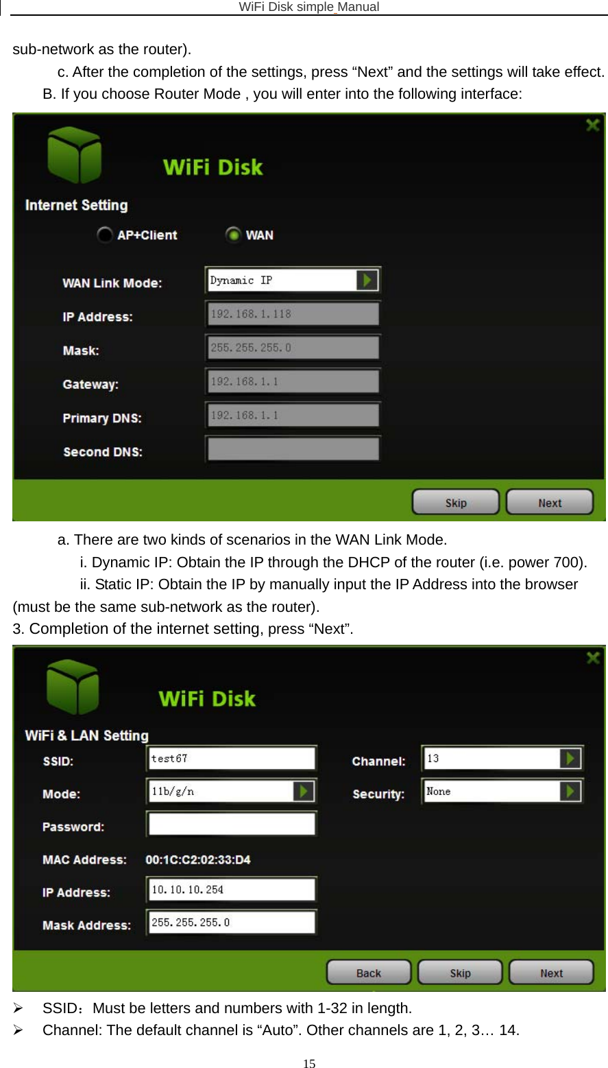 WiFi Disk simple Manual  15sub-network as the router).   c. After the completion of the settings, press “Next” and the settings will take effect. B. If you choose Router Mode , you will enter into the following interface:  a. There are two kinds of scenarios in the WAN Link Mode. i. Dynamic IP: Obtain the IP through the DHCP of the router (i.e. power 700). ii. Static IP: Obtain the IP by manually input the IP Address into the browser (must be the same sub-network as the router). 3. Completion of the internet setting, press “Next”.  ¾ SSID：Must be letters and numbers with 1-32 in length. ¾  Channel: The default channel is “Auto”. Other channels are 1, 2, 3… 14. 