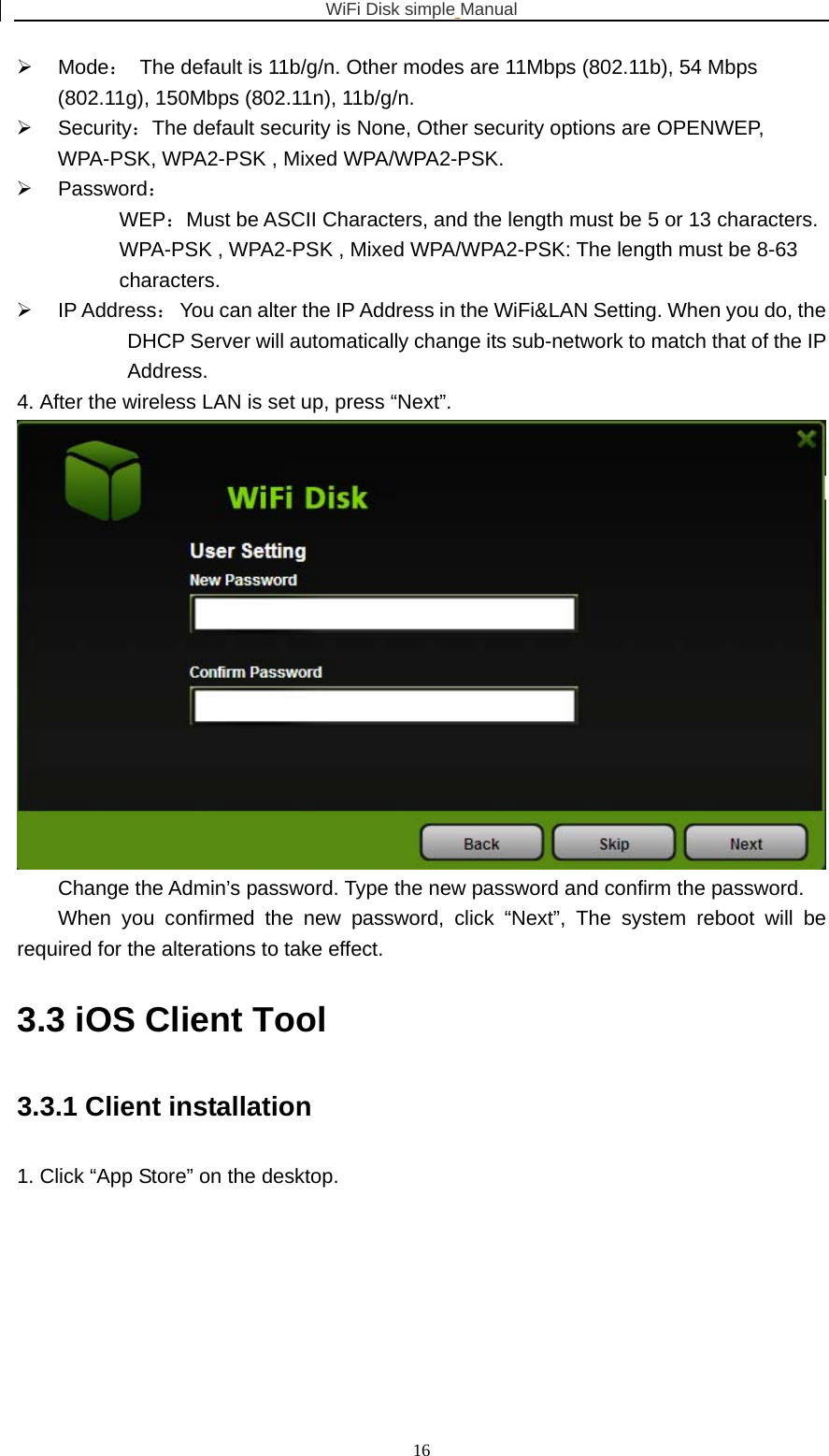 WiFi Disk simple Manual  16¾ Mode：  The default is 11b/g/n. Other modes are 11Mbps (802.11b), 54 Mbps (802.11g), 150Mbps (802.11n), 11b/g/n. ¾ Security：The default security is None, Other security options are OPENWEP, WPA-PSK, WPA2-PSK , Mixed WPA/WPA2-PSK. ¾ Password： WEP：Must be ASCII Characters, and the length must be 5 or 13 characters. WPA-PSK , WPA2-PSK , Mixed WPA/WPA2-PSK: The length must be 8-63 characters. ¾ IP Address：  You can alter the IP Address in the WiFi&amp;LAN Setting. When you do, the DHCP Server will automatically change its sub-network to match that of the IP Address. 4. After the wireless LAN is set up, press “Next”.  Change the Admin’s password. Type the new password and confirm the password. When you confirmed the new password, click “Next”, The system reboot will be required for the alterations to take effect. 3.3 iOS Client Tool 3.3.1 Client installation 1. Click “App Store” on the desktop. 