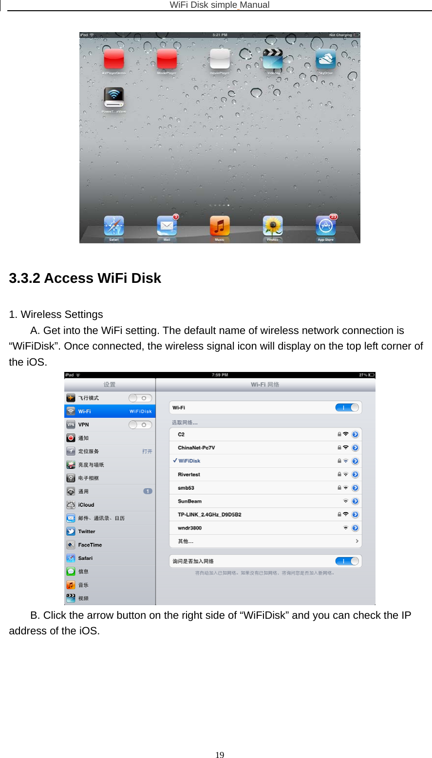 WiFi Disk simple Manual  19 3.3.2 Access WiFi Disk 1. Wireless Settings A. Get into the WiFi setting. The default name of wireless network connection is “WiFiDisk”. Once connected, the wireless signal icon will display on the top left corner of the iOS.  B. Click the arrow button on the right side of “WiFiDisk” and you can check the IP address of the iOS. 