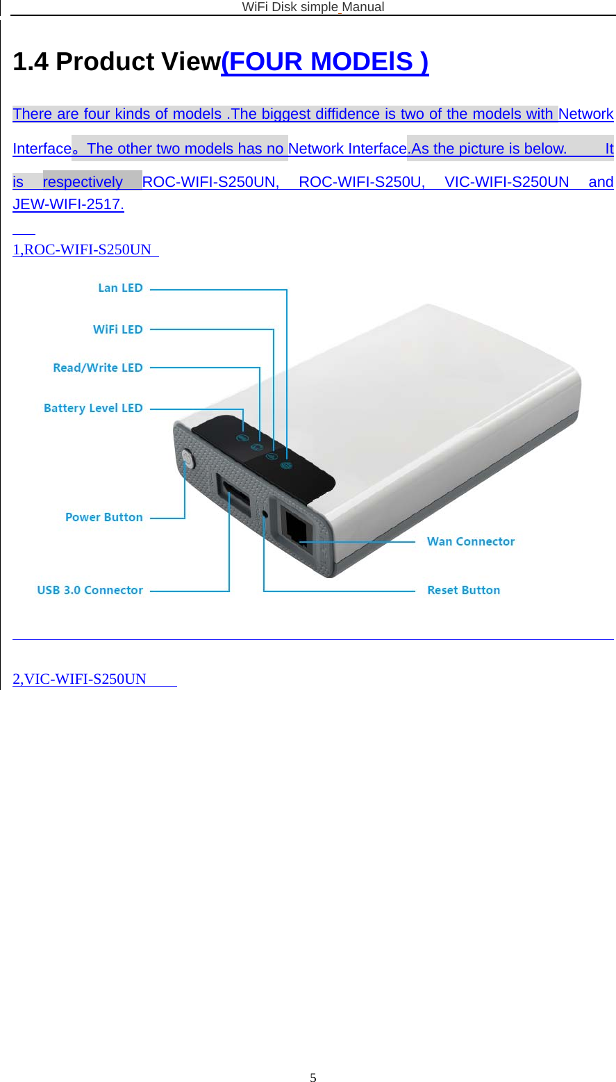 WiFi Disk simple Manual  51.4 Product View(FOUR MODElS ) There are four kinds of models .The biggest diffidence is two of the models with Network Interface。The other two models has no Network Interface.As the picture is below.     It is respectively ROC-WIFI-S250UN, ROC-WIFI-S250U, VIC-WIFI-S250UN and JEW-WIFI-2517.     1,ROC-WIFI-S250UN     2,VIC-WIFI-S250UN     