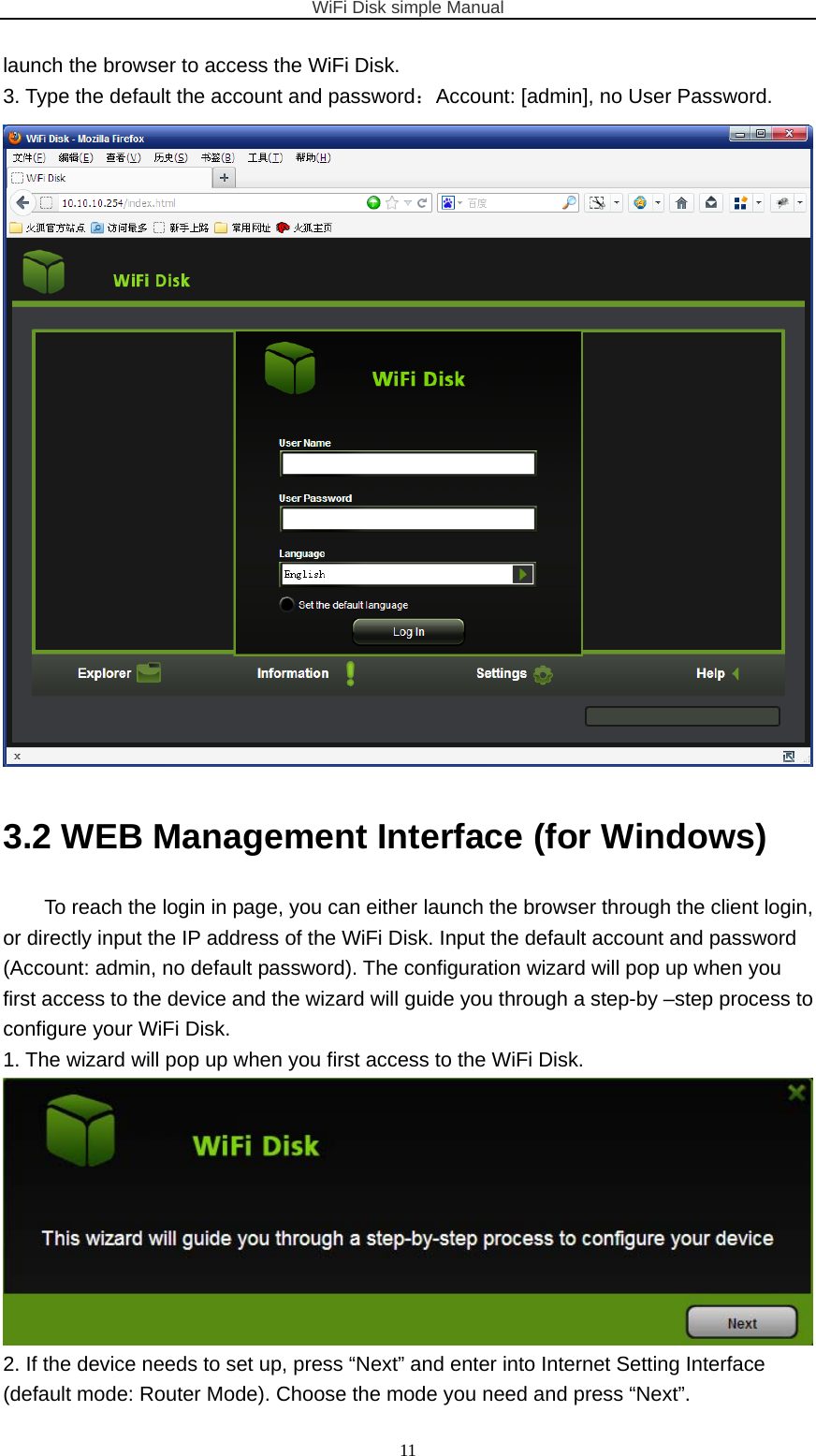 WiFi Disk simple Manual  11launch the browser to access the WiFi Disk. 3. Type the default the account and password：Account: [admin], no User Password.  3.2 WEB Management Interface (for Windows) To reach the login in page, you can either launch the browser through the client login, or directly input the IP address of the WiFi Disk. Input the default account and password (Account: admin, no default password). The configuration wizard will pop up when you first access to the device and the wizard will guide you through a step-by –step process to configure your WiFi Disk. 1. The wizard will pop up when you first access to the WiFi Disk.  2. If the device needs to set up, press “Next” and enter into Internet Setting Interface (default mode: Router Mode). Choose the mode you need and press “Next”. 