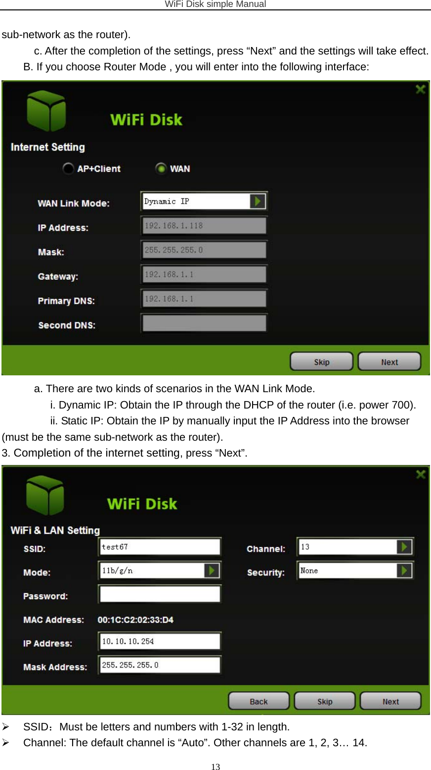 WiFi Disk simple Manual  13sub-network as the router).   c. After the completion of the settings, press “Next” and the settings will take effect. B. If you choose Router Mode , you will enter into the following interface:  a. There are two kinds of scenarios in the WAN Link Mode. i. Dynamic IP: Obtain the IP through the DHCP of the router (i.e. power 700). ii. Static IP: Obtain the IP by manually input the IP Address into the browser (must be the same sub-network as the router). 3. Completion of the internet setting, press “Next”.   SSID：Must be letters and numbers with 1-32 in length.   Channel: The default channel is “Auto”. Other channels are 1, 2, 3… 14. 