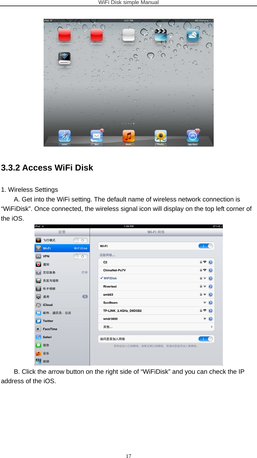 WiFi Disk simple Manual  17 3.3.2 Access WiFi Disk 1. Wireless Settings A. Get into the WiFi setting. The default name of wireless network connection is “WiFiDisk”. Once connected, the wireless signal icon will display on the top left corner of the iOS.  B. Click the arrow button on the right side of “WiFiDisk” and you can check the IP address of the iOS. 