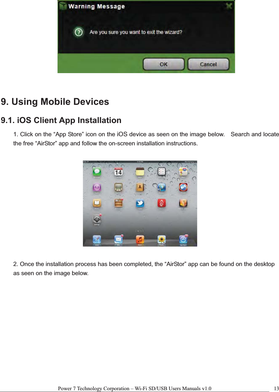 Power 7 Technology Corporation – Wi-Fi SD/USB Users Manuals v1.0  139. Using Mobile Devices 9.1. iOS Client App Installation 1. Click on the “App Store” icon on the iOS device as seen on the image below.    Search and locate the free “AirStor” app and follow the on-screen installation instructions. 2. Once the installation process has been completed, the “AirStor” app can be found on the desktop as seen on the image below. 