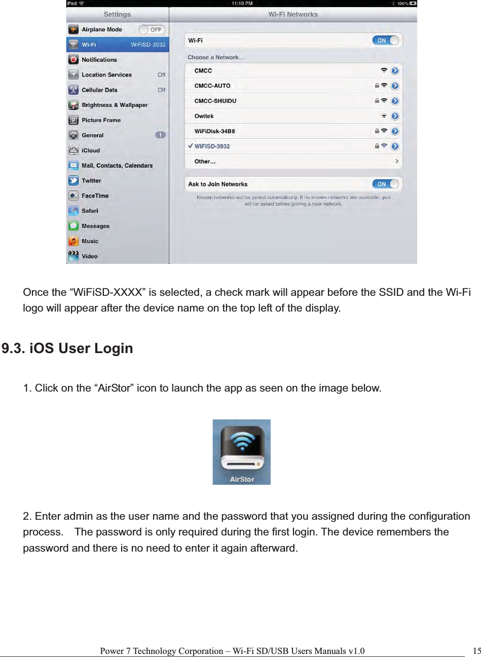 Power 7 Technology Corporation – Wi-Fi SD/USB Users Manuals v1.0  15Once the “WiFiSD-XXXX” is selected, a check mark will appear before the SSID and the Wi-Fi logo will appear after the device name on the top left of the display. 9.3. iOS User Login 1. Click on the “AirStor” icon to launch the app as seen on the image below.2. Enter admin as the user name and the password that you assigned during the configuration process.    The password is only required during the first login. The device remembers the password and there is no need to enter it again afterward. 