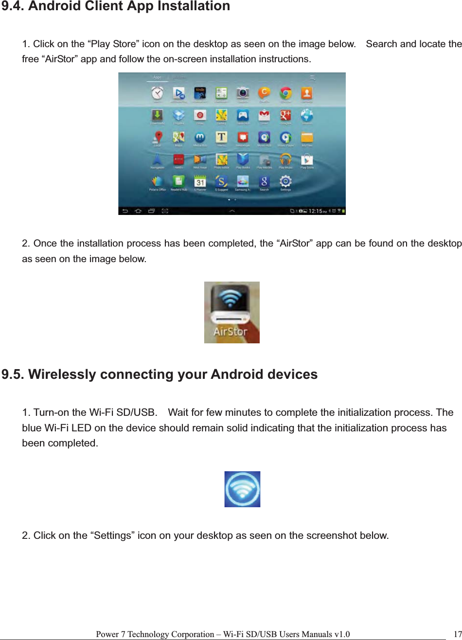 Power 7 Technology Corporation – Wi-Fi SD/USB Users Manuals v1.0  179.4. Android Client App Installation 1. Click on the “Play Store” icon on the desktop as seen on the image below.    Search and locate the free “AirStor” app and follow the on-screen installation instructions. 2. Once the installation process has been completed, the “AirStor” app can be found on the desktop as seen on the image below. 9.5. Wirelessly connecting your Android devices 1. Turn-on the Wi-Fi SD/USB.    Wait for few minutes to complete the initialization process. The blue Wi-Fi LED on the device should remain solid indicating that the initialization process has been completed. 2. Click on the “Settings” icon on your desktop as seen on the screenshot below. 