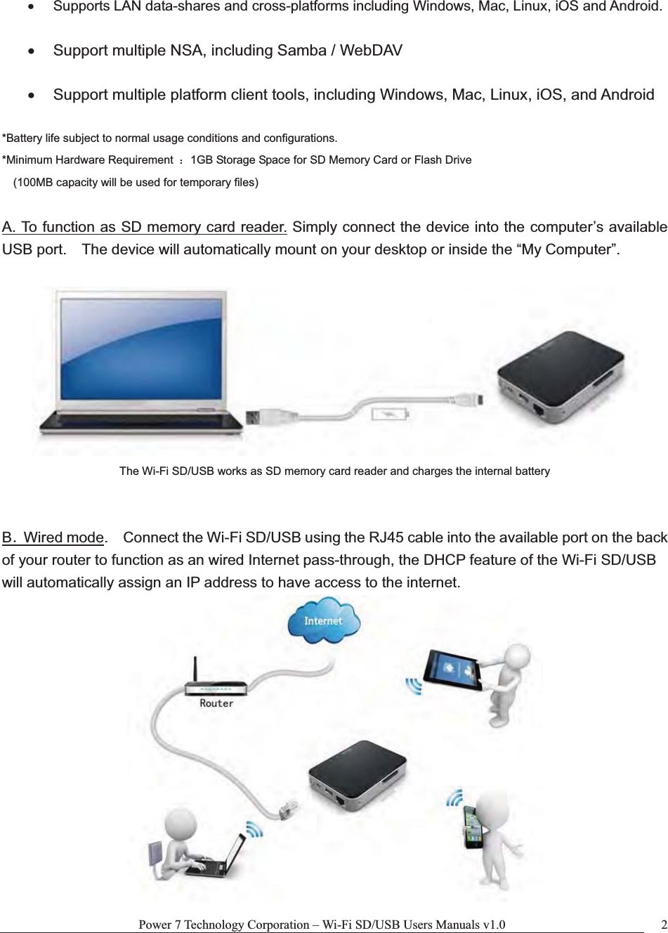 Power 7 Technology Corporation – Wi-Fi SD/USB Users Manuals v1.0  2x  Supports LAN data-shares and cross-platforms including Windows, Mac, Linux, iOS and Android. x  Support multiple NSA, including Samba / WebDAV x  Support multiple platform client tools, including Windows, Mac, Linux, iOS, and Android *Battery life subject to normal usage conditions and configurations. *Minimum Hardware Requirement  ˖1GB Storage Space for SD Memory Card or Flash Drive  (100MB capacity will be used for temporary files) A. To function as SD memory card reader. Simply connect the device into the computer’s available USB port.    The device will automatically mount on your desktop or inside the “My Computer”.     The Wi-Fi SD/USB works as SD memory card reader and charges the internal battery BˊWired mode.    Connect the Wi-Fi SD/USB using the RJ45 cable into the available port on the back of your router to function as an wired Internet pass-through, the DHCP feature of the Wi-Fi SD/USB will automatically assign an IP address to have access to the internet. 