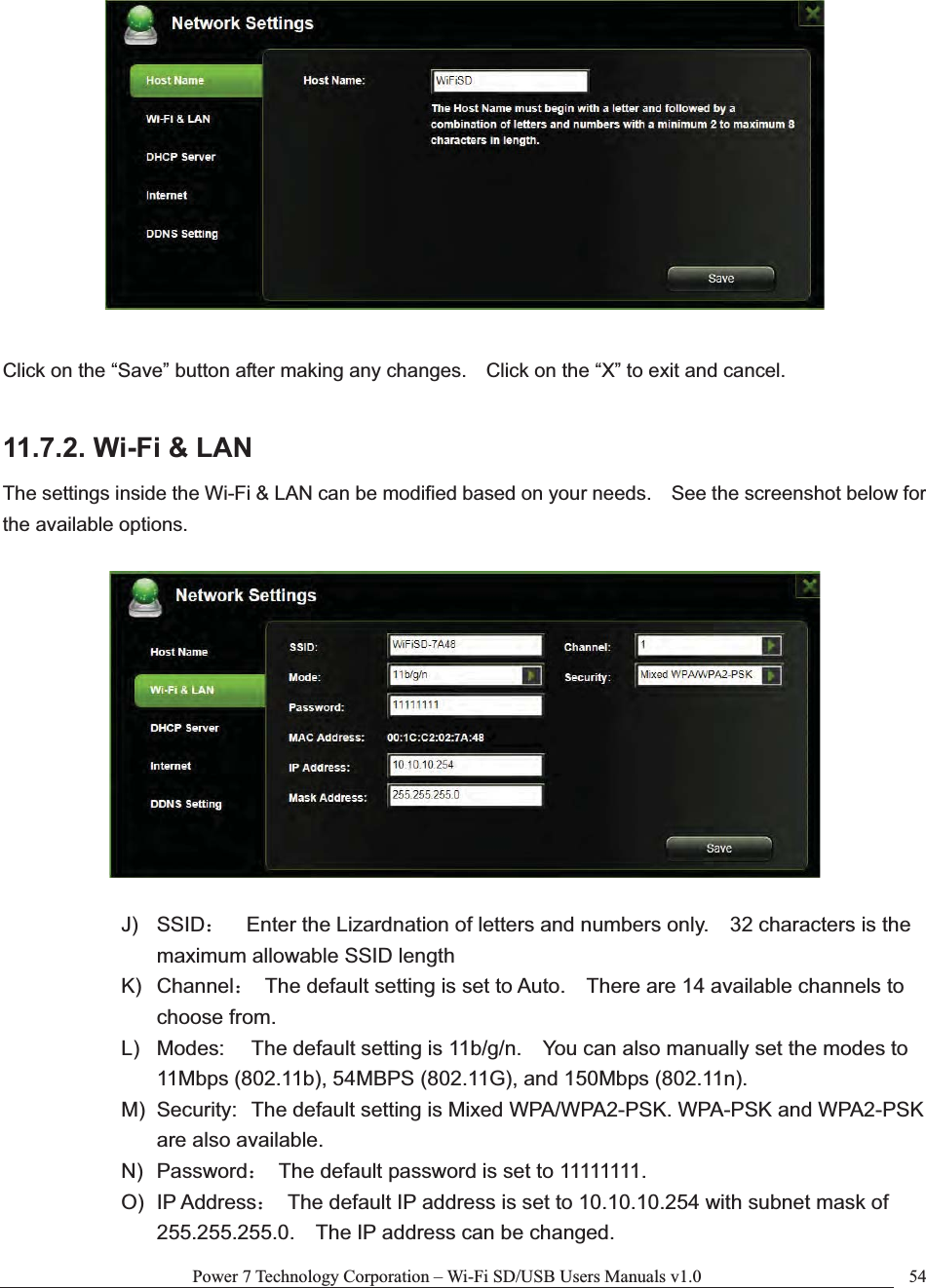 Power 7 Technology Corporation – Wi-Fi SD/USB Users Manuals v1.0  54Click on the “Save” button after making any changes.    Click on the “X” to exit and cancel. 11.7.2. Wi-Fi &amp; LAN The settings inside the Wi-Fi &amp; LAN can be modified based on your needs.    See the screenshot below for the available options. J) SSID˖    Enter the Lizardnation of letters and numbers only.    32 characters is the maximum allowable SSID length   K) Channel˖  The default setting is set to Auto.    There are 14 available channels to choose from. L)  Modes:  The default setting is 11b/g/n.    You can also manually set the modes to 11Mbps (802.11b), 54MBPS (802.11G), and 150Mbps (802.11n). M)  Security:  The default setting is Mixed WPA/WPA2-PSK. WPA-PSK and WPA2-PSK are also available. N) Password˖  The default password is set to 11111111. O) IP Address˖  The default IP address is set to 10.10.10.254 with subnet mask of 255.255.255.0.    The IP address can be changed. 