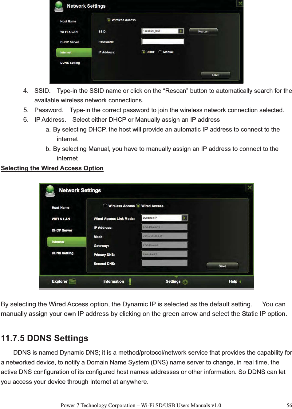 Power 7 Technology Corporation – Wi-Fi SD/USB Users Manuals v1.0  564. SSID.    Type-in the SSID name or click on the “Rescan” button to automatically search for the available wireless network connections. 5. Password.    Type-in the correct password to join the wireless network connection selected.     6. IP Address.    Select either DHCP or Manually assign an IP address a. By selecting DHCP, the host will provide an automatic IP address to connect to the internet b. By selecting Manual, you have to manually assign an IP address to connect to the internet Selecting the Wired Access OptionBy selecting the Wired Access option, the Dynamic IP is selected as the default setting.      You can manually assign your own IP address by clicking on the green arrow and select the Static IP option. 11.7.5 DDNS Settings DDNS is named Dynamic DNS; it is a method/protocol/network service that provides the capability for a networked device, to notify a Domain Name System (DNS) name server to change, in real time, the active DNS configuration of its configured host names addresses or other information. So DDNS can let you access your device through Internet at anywhere. 
