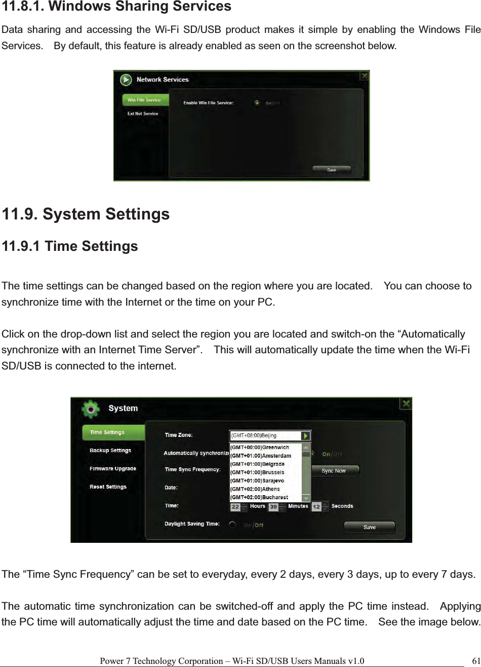 Power 7 Technology Corporation – Wi-Fi SD/USB Users Manuals v1.0  6111.8.1. Windows Sharing Services Data sharing and accessing the Wi-Fi SD/USB product makes it simple by enabling the Windows File Services.    By default, this feature is already enabled as seen on the screenshot below. 11.9. System Settings 11.9.1 Time Settings The time settings can be changed based on the region where you are located.    You can choose to synchronize time with the Internet or the time on your PC.   Click on the drop-down list and select the region you are located and switch-on the “Automatically synchronize with an Internet Time Server”.    This will automatically update the time when the Wi-Fi SD/USB is connected to the internet.     The “Time Sync Frequency” can be set to everyday, every 2 days, every 3 days, up to every 7 days. The automatic time synchronization can be switched-off and apply the PC time instead.    Applying the PC time will automatically adjust the time and date based on the PC time.    See the image below. 