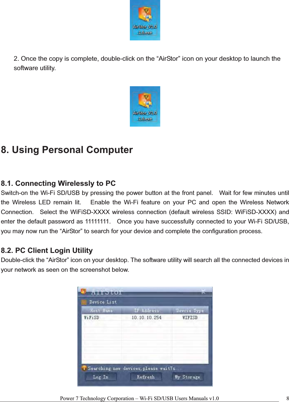 Power 7 Technology Corporation – Wi-Fi SD/USB Users Manuals v1.0  82. Once the copy is complete, double-click on the “AirStor” icon on your desktop to launch the software utility. 8. Using Personal Computer 8.1. Connecting Wirelessly to PC Switch-on the Wi-Fi SD/USB by pressing the power button at the front panel.    Wait for few minutes until the Wireless LED remain lit.   Enable the Wi-Fi feature on your PC and open the Wireless Network Connection.  Select the WiFiSD-XXXX wireless connection (default wireless SSID: WiFiSD-XXXX) and enter the default password as 11111111.    Once you have successfully connected to your Wi-Fi SD/USB, you may now run the “AirStor” to search for your device and complete the configuration process. 8.2. PC Client Login Utility Double-click the “AirStor” icon on your desktop. The software utility will search all the connected devices in your network as seen on the screenshot below. 