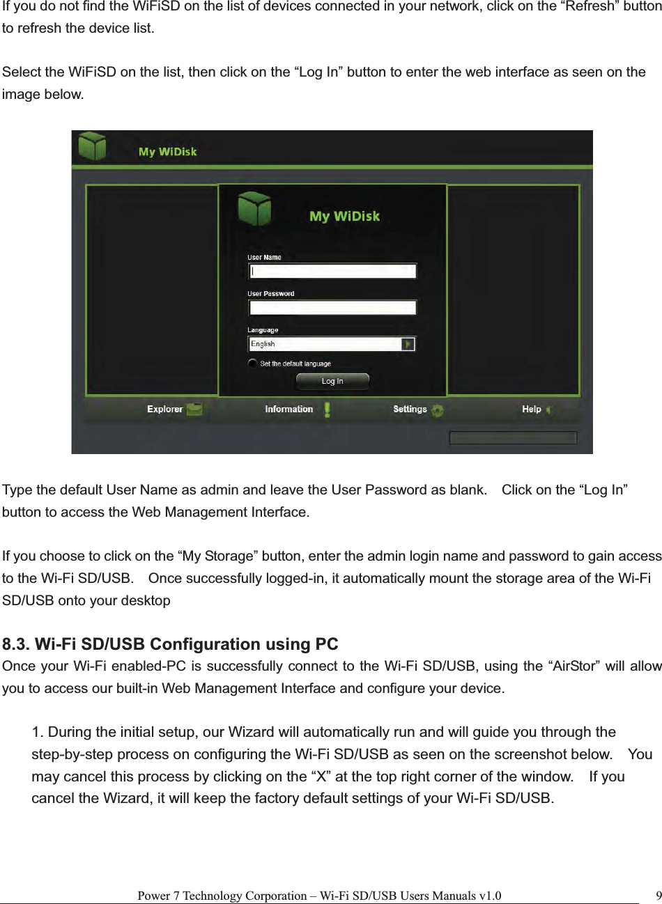 Power 7 Technology Corporation – Wi-Fi SD/USB Users Manuals v1.0  9If you do not find the WiFiSD on the list of devices connected in your network, click on the “Refresh” button to refresh the device list. Select the WiFiSD on the list, then click on the “Log In” button to enter the web interface as seen on the image below.   Type the default User Name as admin and leave the User Password as blank.    Click on the “Log In” button to access the Web Management Interface. If you choose to click on the “My Storage” button, enter the admin login name and password to gain access to the Wi-Fi SD/USB.    Once successfully logged-in, it automatically mount the storage area of the Wi-Fi SD/USB onto your desktop 8.3. Wi-Fi SD/USB Configuration using PC Once your Wi-Fi enabled-PC is successfully connect to the Wi-Fi SD/USB, using the “AirStor” will allow you to access our built-in Web Management Interface and configure your device.   1. During the initial setup, our Wizard will automatically run and will guide you through the step-by-step process on configuring the Wi-Fi SD/USB as seen on the screenshot below.    You may cancel this process by clicking on the “X” at the top right corner of the window.    If you cancel the Wizard, it will keep the factory default settings of your Wi-Fi SD/USB.   