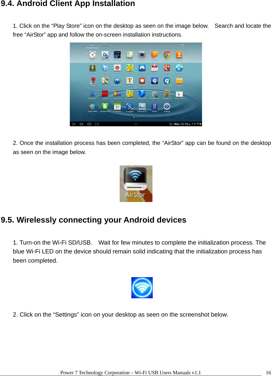 Power 7 Technology Corporation – Wi-Fi USB Users Manuals v1.1  169.4. Android Client App Installation  1. Click on the “Play Store” icon on the desktop as seen on the image below.    Search and locate the free “AirStor” app and follow the on-screen installation instructions.   2. Once the installation process has been completed, the “AirStor” app can be found on the desktop as seen on the image below.    9.5. Wirelessly connecting your Android devices  1. Turn-on the Wi-Fi SD/USB.    Wait for few minutes to complete the initialization process. The blue Wi-Fi LED on the device should remain solid indicating that the initialization process has been completed.    2. Click on the “Settings” icon on your desktop as seen on the screenshot below.  
