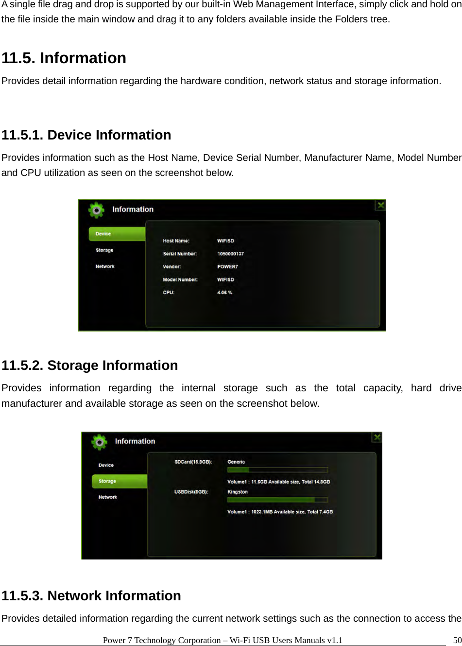 Power 7 Technology Corporation – Wi-Fi USB Users Manuals v1.1  50A single file drag and drop is supported by our built-in Web Management Interface, simply click and hold on the file inside the main window and drag it to any folders available inside the Folders tree.    11.5. Information Provides detail information regarding the hardware condition, network status and storage information.  11.5.1. Device Information Provides information such as the Host Name, Device Serial Number, Manufacturer Name, Model Number and CPU utilization as seen on the screenshot below.      11.5.2. Storage Information Provides information regarding the internal storage such as the total capacity, hard drive manufacturer and available storage as seen on the screenshot below.    11.5.3. Network Information Provides detailed information regarding the current network settings such as the connection to access the 