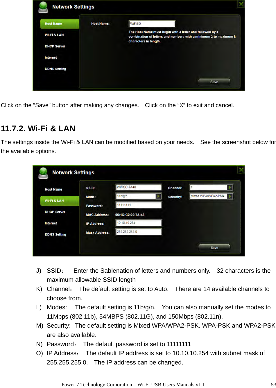 Power 7 Technology Corporation – Wi-Fi USB Users Manuals v1.1  53  Click on the “Save” button after making any changes.    Click on the “X” to exit and cancel.  11.7.2. Wi-Fi &amp; LAN The settings inside the Wi-Fi &amp; LAN can be modified based on your needs.    See the screenshot below for the available options.    J) SSID：    Enter the Sablenation of letters and numbers only.    32 characters is the maximum allowable SSID length   K) Channel：  The default setting is set to Auto.    There are 14 available channels to choose from. L)  Modes:  The default setting is 11b/g/n.    You can also manually set the modes to 11Mbps (802.11b), 54MBPS (802.11G), and 150Mbps (802.11n). M)  Security:  The default setting is Mixed WPA/WPA2-PSK. WPA-PSK and WPA2-PSK are also available. N) Password：  The default password is set to 11111111. O) IP Address：  The default IP address is set to 10.10.10.254 with subnet mask of 255.255.255.0.    The IP address can be changed.  