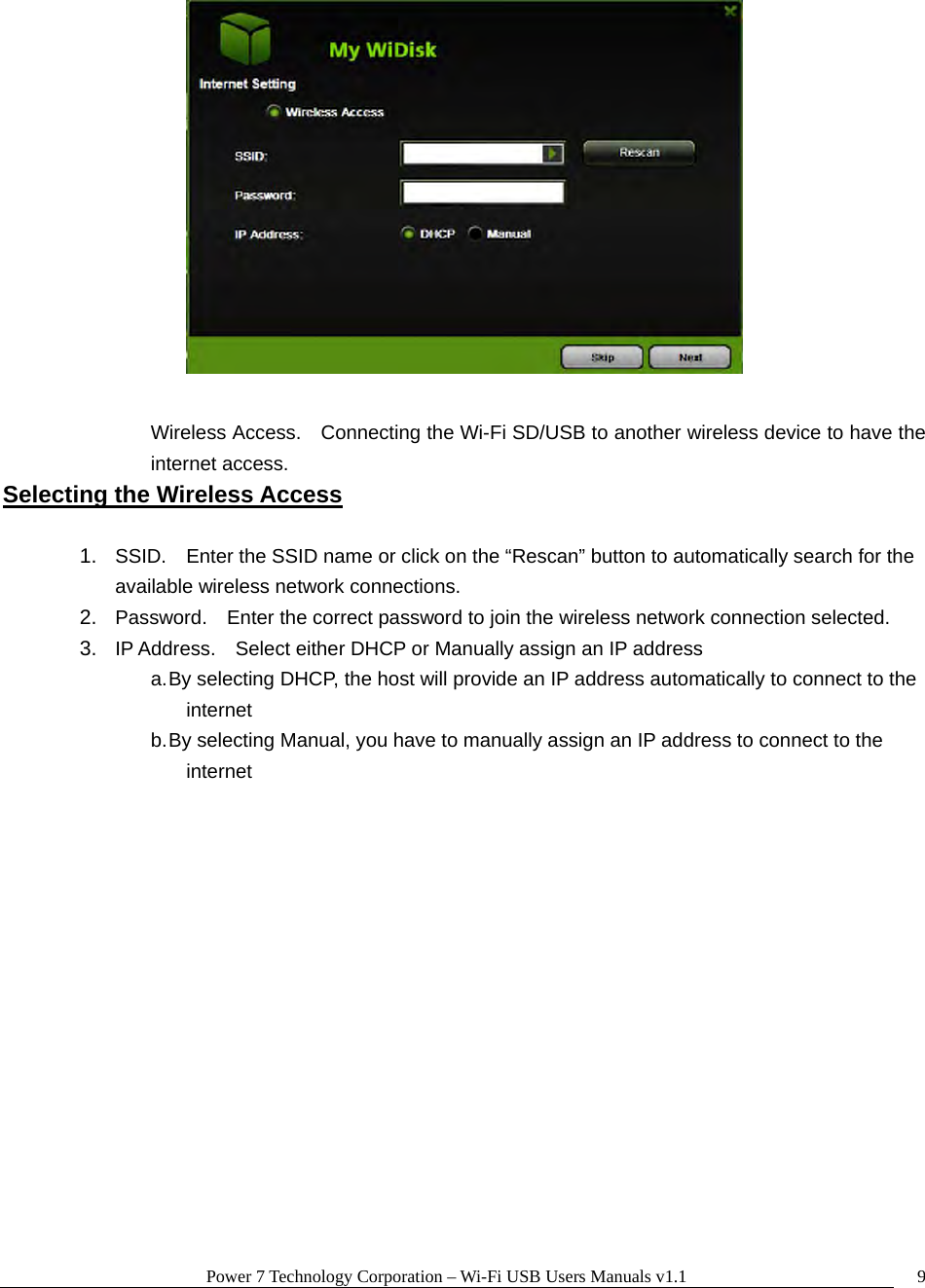 Power 7 Technology Corporation – Wi-Fi USB Users Manuals v1.1  9  Wireless Access.    Connecting the Wi-Fi SD/USB to another wireless device to have the internet access. Selecting the Wireless Access  1.  SSID.    Enter the SSID name or click on the “Rescan” button to automatically search for the available wireless network connections. 2.  Password.    Enter the correct password to join the wireless network connection selected.     3.  IP Address.    Select either DHCP or Manually assign an IP address a. By selecting DHCP, the host will provide an IP address automatically to connect to the internet b. By selecting Manual, you have to manually assign an IP address to connect to the internet   