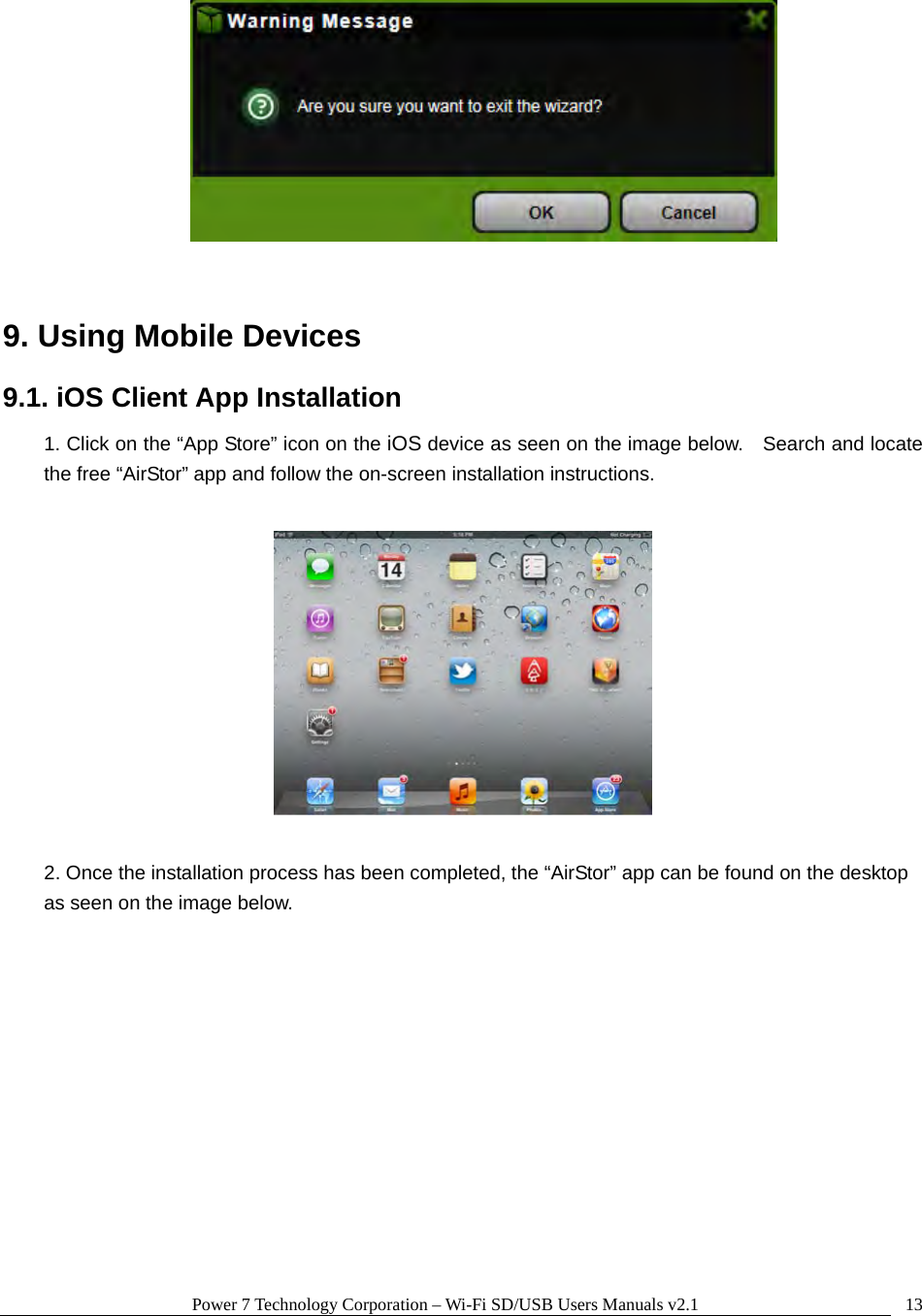 Power 7 Technology Corporation – Wi-Fi SD/USB Users Manuals v2.1  13  9. Using Mobile Devices 9.1. iOS Client App Installation 1. Click on the “App Store” icon on the iOS device as seen on the image below.    Search and locate the free “AirStor” app and follow the on-screen installation instructions.    2. Once the installation process has been completed, the “AirStor” app can be found on the desktop as seen on the image below.    