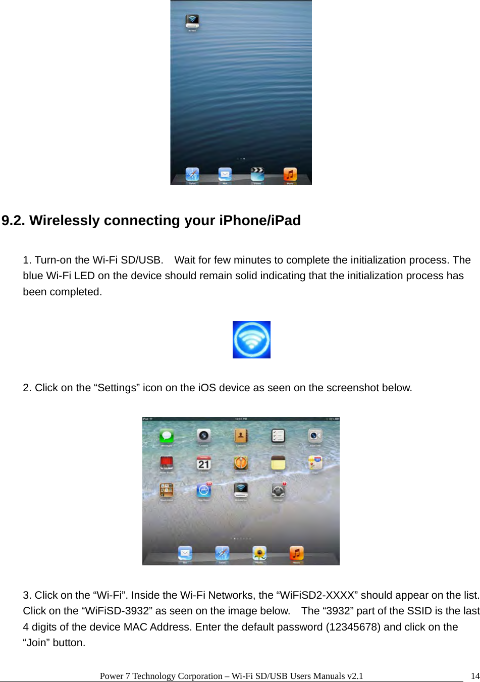 Power 7 Technology Corporation – Wi-Fi SD/USB Users Manuals v2.1  14  9.2. Wirelessly connecting your iPhone/iPad  1. Turn-on the Wi-Fi SD/USB.    Wait for few minutes to complete the initialization process. The blue Wi-Fi LED on the device should remain solid indicating that the initialization process has been completed.    2. Click on the “Settings” icon on the iOS device as seen on the screenshot below.    3. Click on the “Wi-Fi”. Inside the Wi-Fi Networks, the “WiFiSD2-XXXX” should appear on the list.   Click on the “WiFiSD-3932” as seen on the image below.    The “3932” part of the SSID is the last 4 digits of the device MAC Address. Enter the default password (12345678) and click on the “Join” button. 