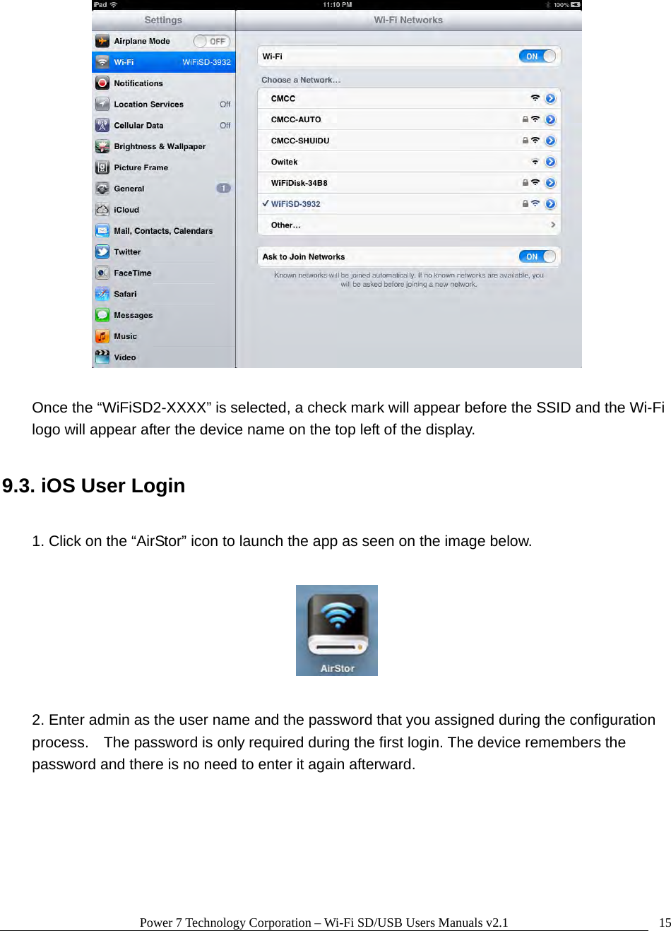 Power 7 Technology Corporation – Wi-Fi SD/USB Users Manuals v2.1  15   Once the “WiFiSD2-XXXX” is selected, a check mark will appear before the SSID and the Wi-Fi logo will appear after the device name on the top left of the display.  9.3. iOS User Login  1. Click on the “AirStor” icon to launch the app as seen on the image below.    2. Enter admin as the user name and the password that you assigned during the configuration process.    The password is only required during the first login. The device remembers the password and there is no need to enter it again afterward.  