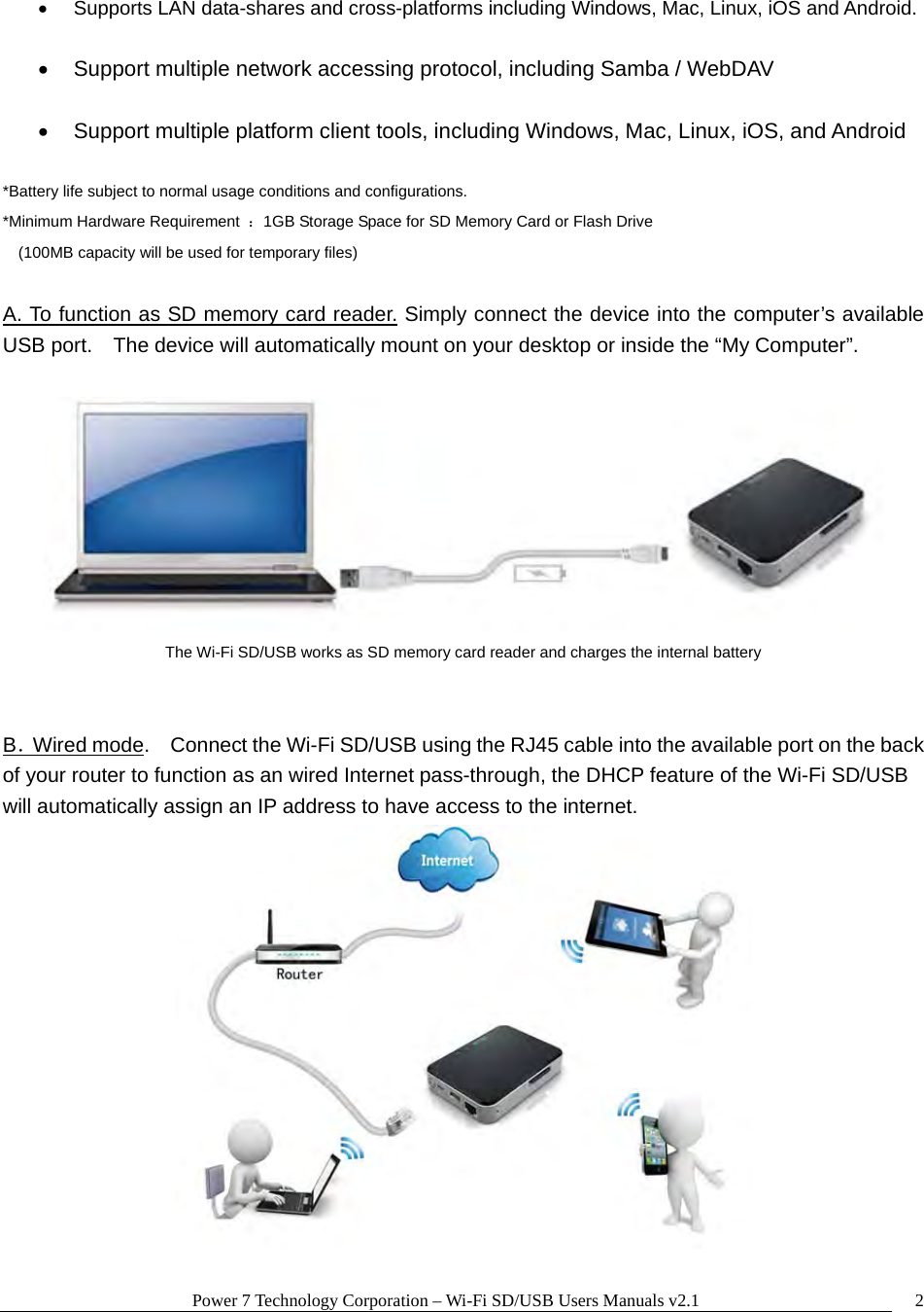 Power 7 Technology Corporation – Wi-Fi SD/USB Users Manuals v2.1  2  Supports LAN data-shares and cross-platforms including Windows, Mac, Linux, iOS and Android.    Support multiple network accessing protocol, including Samba / WebDAV    Support multiple platform client tools, including Windows, Mac, Linux, iOS, and Android  *Battery life subject to normal usage conditions and configurations. *Minimum Hardware Requirement  ：1GB Storage Space for SD Memory Card or Flash Drive  (100MB capacity will be used for temporary files)  A. To function as SD memory card reader. Simply connect the device into the computer’s available USB port.    The device will automatically mount on your desktop or inside the “My Computer”.       The Wi-Fi SD/USB works as SD memory card reader and charges the internal battery   B．Wired mode.    Connect the Wi-Fi SD/USB using the RJ45 cable into the available port on the back of your router to function as an wired Internet pass-through, the DHCP feature of the Wi-Fi SD/USB will automatically assign an IP address to have access to the internet.  