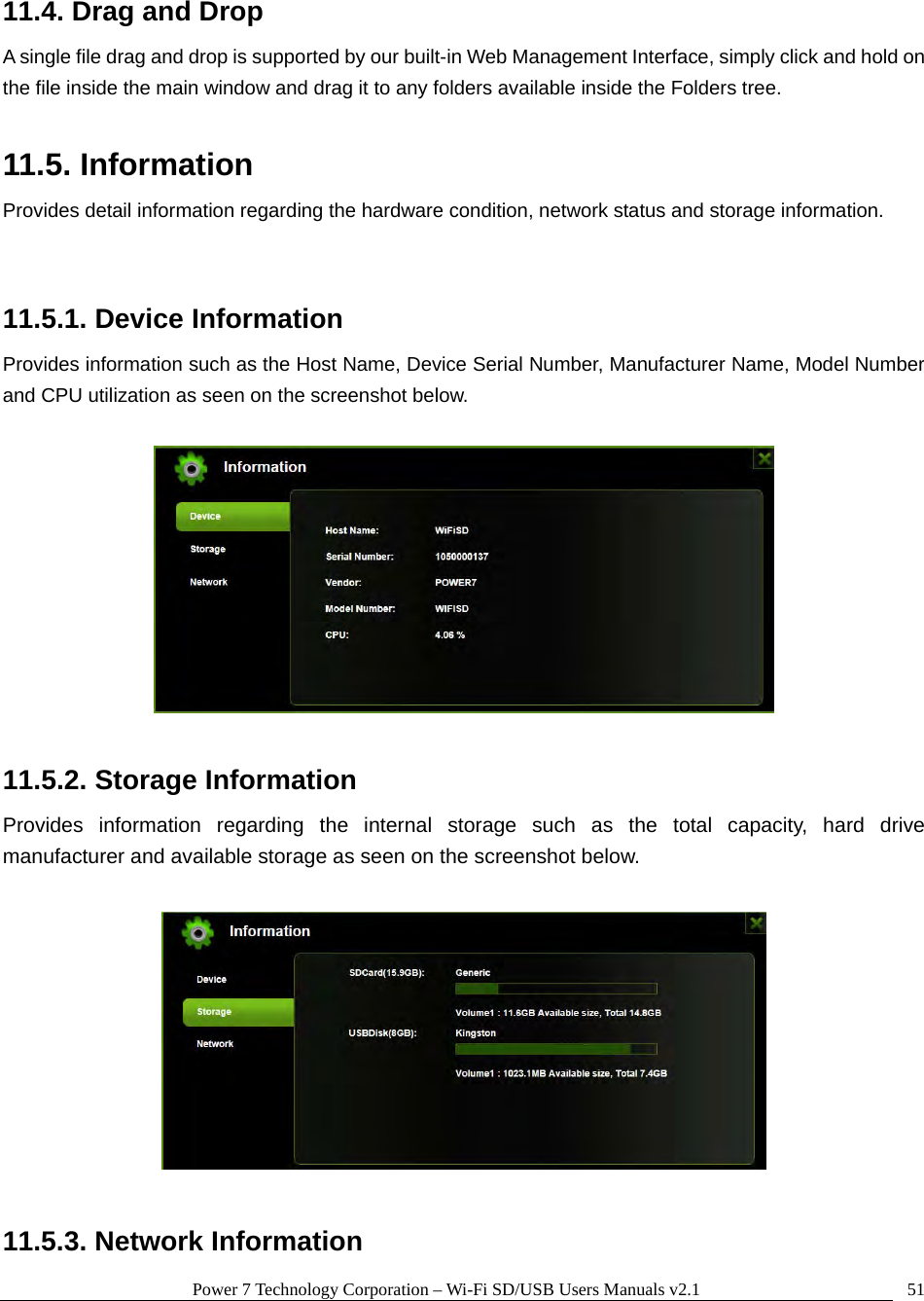 Power 7 Technology Corporation – Wi-Fi SD/USB Users Manuals v2.1  5111.4. Drag and Drop A single file drag and drop is supported by our built-in Web Management Interface, simply click and hold on the file inside the main window and drag it to any folders available inside the Folders tree.    11.5. Information Provides detail information regarding the hardware condition, network status and storage information.  11.5.1. Device Information Provides information such as the Host Name, Device Serial Number, Manufacturer Name, Model Number and CPU utilization as seen on the screenshot below.      11.5.2. Storage Information Provides information regarding the internal storage such as the total capacity, hard drive manufacturer and available storage as seen on the screenshot below.    11.5.3. Network Information 