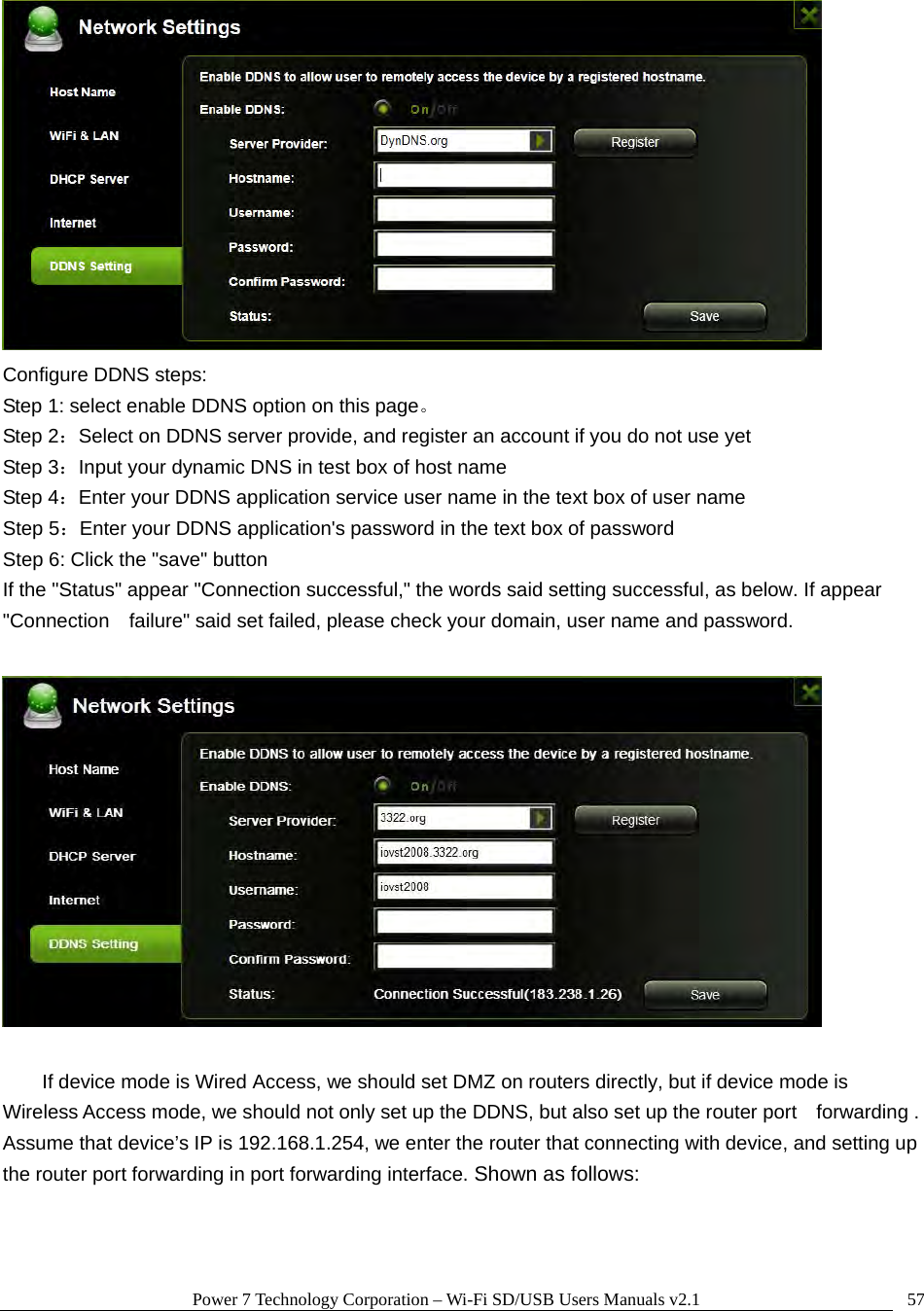 Power 7 Technology Corporation – Wi-Fi SD/USB Users Manuals v2.1  57 Configure DDNS steps:   Step 1: select enable DDNS option on this page。 Step 2：Select on DDNS server provide, and register an account if you do not use yet Step 3：Input your dynamic DNS in test box of host name Step 4：Enter your DDNS application service user name in the text box of user name Step 5：Enter your DDNS application&apos;s password in the text box of password Step 6: Click the &quot;save&quot; button If the &quot;Status&quot; appear &quot;Connection successful,&quot; the words said setting successful, as below. If appear &quot;Connection    failure&quot; said set failed, please check your domain, user name and password.    If device mode is Wired Access, we should set DMZ on routers directly, but if device mode is   Wireless Access mode, we should not only set up the DDNS, but also set up the router port    forwarding . Assume that device’s IP is 192.168.1.254, we enter the router that connecting with device, and setting up the router port forwarding in port forwarding interface. Shown as follows:  