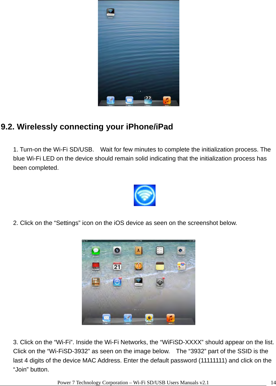 Power 7 Technology Corporation – Wi-Fi SD/USB Users Manuals v2.1  14  9.2. Wirelessly connecting your iPhone/iPad  1. Turn-on the Wi-Fi SD/USB.    Wait for few minutes to complete the initialization process. The blue Wi-Fi LED on the device should remain solid indicating that the initialization process has been completed.    2. Click on the “Settings” icon on the iOS device as seen on the screenshot below.    3. Click on the “Wi-Fi”. Inside the Wi-Fi Networks, the “WiFiSD-XXXX” should appear on the list.   Click on the “Wi-FiSD-3932” as seen on the image below.    The “3932” part of the SSID is the last 4 digits of the device MAC Address. Enter the default password (11111111) and click on the “Join” button. 
