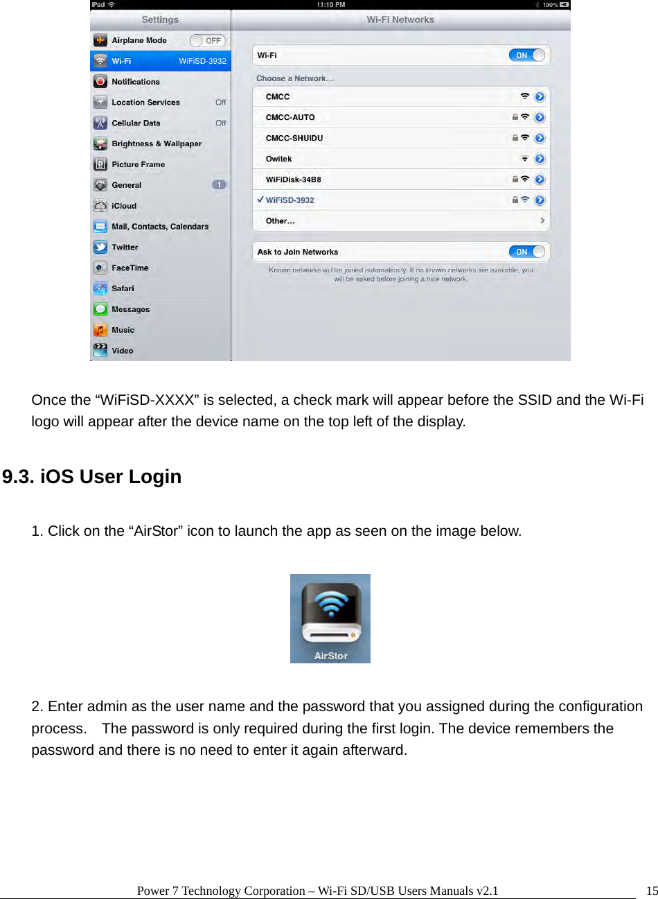 Power 7 Technology Corporation – Wi-Fi SD/USB Users Manuals v2.1  15   Once the “WiFiSD-XXXX” is selected, a check mark will appear before the SSID and the Wi-Fi logo will appear after the device name on the top left of the display.  9.3. iOS User Login  1. Click on the “AirStor” icon to launch the app as seen on the image below.    2. Enter admin as the user name and the password that you assigned during the configuration process.    The password is only required during the first login. The device remembers the password and there is no need to enter it again afterward.  