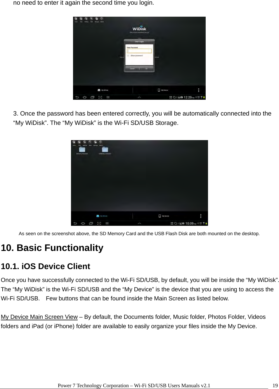 Power 7 Technology Corporation – Wi-Fi SD/USB Users Manuals v2.1  19no need to enter it again the second time you login.    3. Once the password has been entered correctly, you will be automatically connected into the “My WiDisk”. The “My WiDisk” is the Wi-Fi SD/USB Storage.   As seen on the screenshot above, the SD Memory Card and the USB Flash Disk are both mounted on the desktop. 10. Basic Functionality 10.1. iOS Device Client Once you have successfully connected to the Wi-Fi SD/USB, by default, you will be inside the “My WiDisk”.   The “My WiDisk” is the Wi-Fi SD/USB and the “My Device” is the device that you are using to access the Wi-Fi SD/USB.    Few buttons that can be found inside the Main Screen as listed below.  My Device Main Screen View – By default, the Documents folder, Music folder, Photos Folder, Videos folders and iPad (or iPhone) folder are available to easily organize your files inside the My Device.  