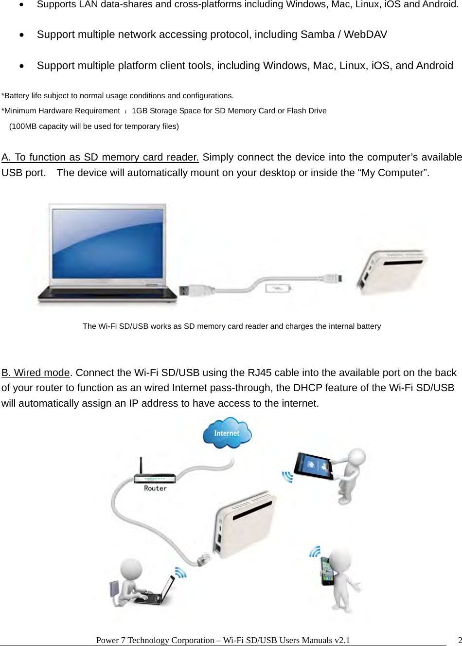 Power 7 Technology Corporation – Wi-Fi SD/USB Users Manuals v2.1  2  Supports LAN data-shares and cross-platforms including Windows, Mac, Linux, iOS and Android.    Support multiple network accessing protocol, including Samba / WebDAV    Support multiple platform client tools, including Windows, Mac, Linux, iOS, and Android  *Battery life subject to normal usage conditions and configurations. *Minimum Hardware Requirement  ：1GB Storage Space for SD Memory Card or Flash Drive  (100MB capacity will be used for temporary files)  A. To function as SD memory card reader. Simply connect the device into the computer’s available USB port.    The device will automatically mount on your desktop or inside the “My Computer”.       The Wi-Fi SD/USB works as SD memory card reader and charges the internal battery   B. Wired mode. Connect the Wi-Fi SD/USB using the RJ45 cable into the available port on the back of your router to function as an wired Internet pass-through, the DHCP feature of the Wi-Fi SD/USB will automatically assign an IP address to have access to the internet.  