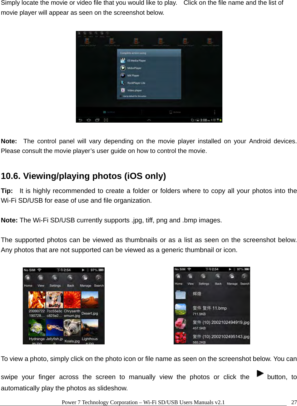 Power 7 Technology Corporation – Wi-Fi SD/USB Users Manuals v2.1  27 Simply locate the movie or video file that you would like to play.    Click on the file name and the list of movie player will appear as seen on the screenshot below.    Note:  The control panel will vary depending on the movie player installed on your Android devices.  Please consult the movie player’s user guide on how to control the movie.  10.6. Viewing/playing photos (iOS only) Tip:  It is highly recommended to create a folder or folders where to copy all your photos into the Wi-Fi SD/USB for ease of use and file organization.  Note: The Wi-Fi SD/USB currently supports .jpg, tiff, png and .bmp images.    The supported photos can be viewed as thumbnails or as a list as seen on the screenshot below.  Any photos that are not supported can be viewed as a generic thumbnail or icon.           To view a photo, simply click on the photo icon or file name as seen on the screenshot below. You can swipe your finger across the screen to manually view the photos or click the  button, to automatically play the photos as slideshow.   