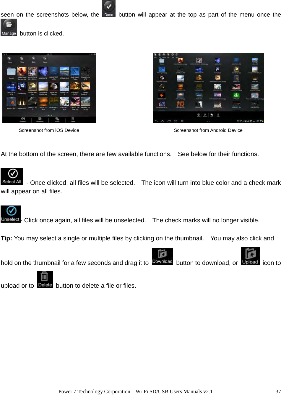 Power 7 Technology Corporation – Wi-Fi SD/USB Users Manuals v2.1  37seen on the screenshots below, the   button will appear at the top as part of the menu once the   button is clicked.             At the bottom of the screen, there are few available functions.    See below for their functions.    - Once clicked, all files will be selected.    The icon will turn into blue color and a check mark will appear on all files.  - Click once again, all files will be unselected.    The check marks will no longer visible.  Tip: You may select a single or multiple files by clicking on the thumbnail.    You may also click and hold on the thumbnail for a few seconds and drag it to    button to download, or   icon to upload or to    button to delete a file or files.       Screenshot from iOS Device  Screenshot from Android Device 