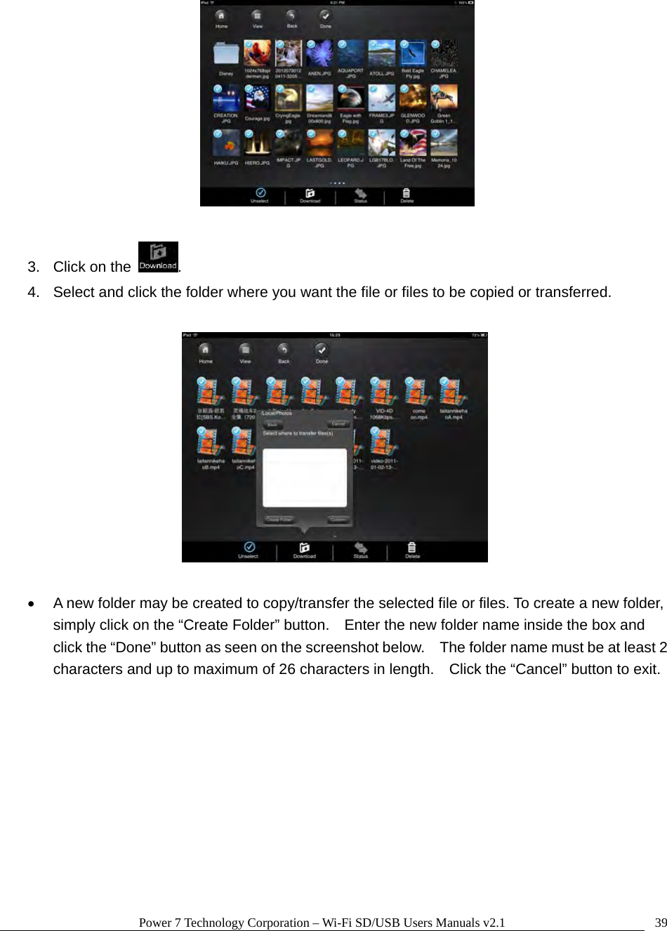 Power 7 Technology Corporation – Wi-Fi SD/USB Users Manuals v2.1  39  3.  Click on the  .   4.  Select and click the folder where you want the file or files to be copied or transferred.        A new folder may be created to copy/transfer the selected file or files. To create a new folder, simply click on the “Create Folder” button.    Enter the new folder name inside the box and click the “Done” button as seen on the screenshot below.    The folder name must be at least 2 characters and up to maximum of 26 characters in length.    Click the “Cancel” button to exit.  