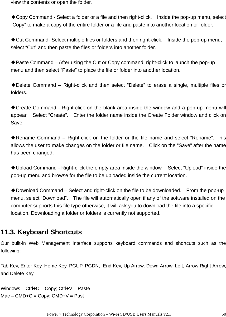 Power 7 Technology Corporation – Wi-Fi SD/USB Users Manuals v2.1  50view the contents or open the folder.  ◆Copy Command - Select a folder or a file and then right-click.    Inside the pop-up menu, select “Copy” to make a copy of the entire folder or a file and paste into another location or folder.  ◆Cut Command- Select multiple files or folders and then right-click.    Inside the pop-up menu, select “Cut” and then paste the files or folders into another folder.    ◆Paste Command – After using the Cut or Copy command, right-click to launch the pop-up menu and then select “Paste” to place the file or folder into another location.  ◆Delete Command – Right-click and then select “Delete” to erase a single, multiple files or folders.   ◆Create Command - Right-click on the blank area inside the window and a pop-up menu will appear.    Select “Create”.    Enter the folder name inside the Create Folder window and click on Save.  ◆Rename Command – Right-click on the folder or the file name and select “Rename”. This allows the user to make changes on the folder or file name.    Click on the “Save” after the name has been changed.  ◆Upload Command - Right-click the empty area inside the window.    Select “Upload” inside the pop-up menu and browse for the file to be uploaded inside the current location.    ◆Download Command – Select and right-click on the file to be downloaded.    From the pop-up menu, select “Download”.    The file will automatically open if any of the software installed on the computer supports this file type otherwise, it will ask you to download the file into a specific location. Downloading a folder or folders is currently not supported.    11.3. Keyboard Shortcuts Our built-in Web Management Interface supports keyboard commands and shortcuts such as the following:  Tab Key, Enter Key, Home Key, PGUP, PGDN,, End Key, Up Arrow, Down Arrow, Left, Arrow Right Arrow, and Delete Key  Windows – Ctrl+C = Copy; Ctrl+V = Paste Mac – CMD+C = Copy; CMD+V = Past  