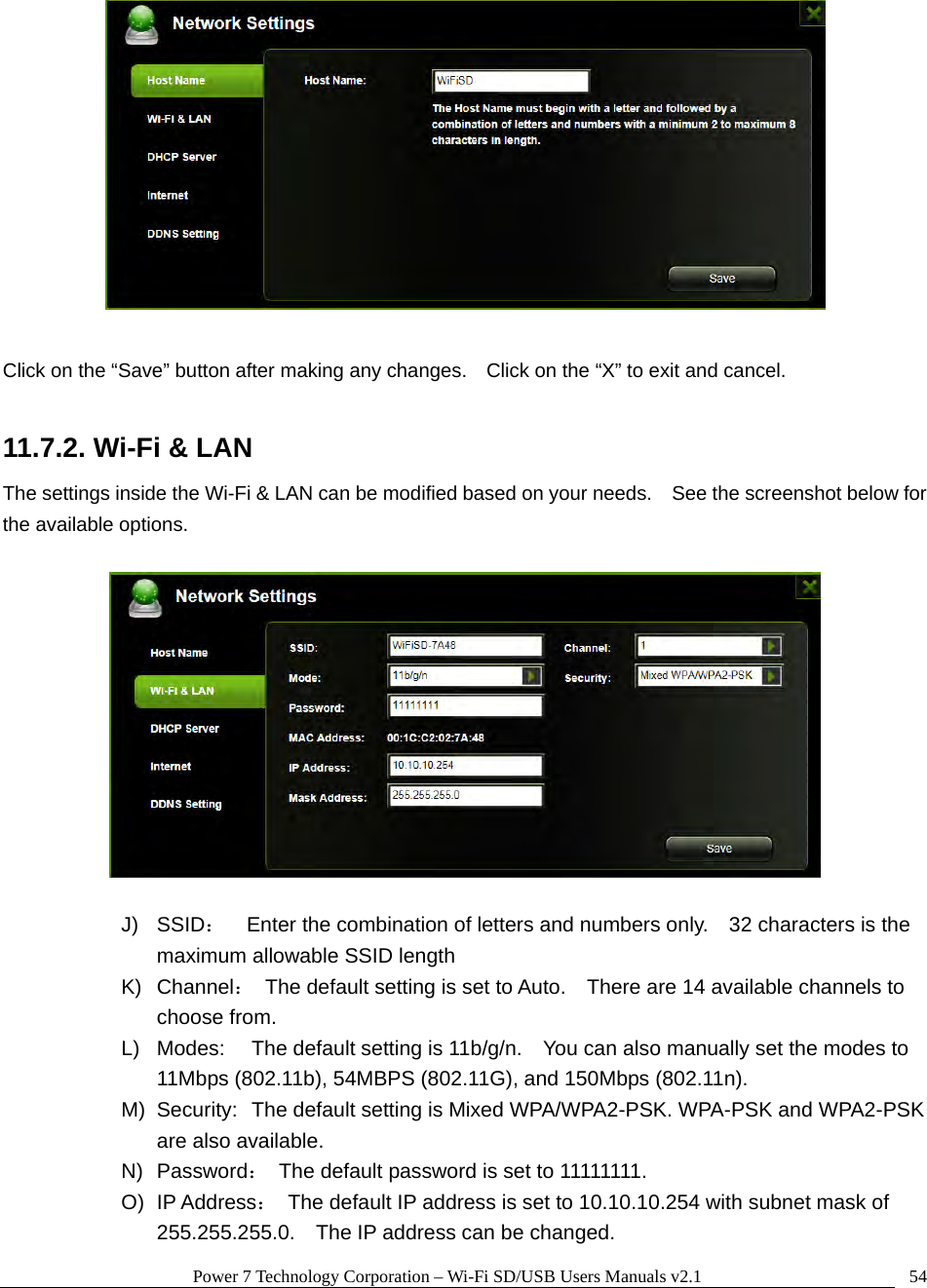 Power 7 Technology Corporation – Wi-Fi SD/USB Users Manuals v2.1  54  Click on the “Save” button after making any changes.    Click on the “X” to exit and cancel.  11.7.2. Wi-Fi &amp; LAN The settings inside the Wi-Fi &amp; LAN can be modified based on your needs.    See the screenshot below for the available options.    J) SSID：    Enter the combination of letters and numbers only.    32 characters is the maximum allowable SSID length   K) Channel：  The default setting is set to Auto.    There are 14 available channels to choose from. L)  Modes:  The default setting is 11b/g/n.    You can also manually set the modes to 11Mbps (802.11b), 54MBPS (802.11G), and 150Mbps (802.11n). M)  Security:  The default setting is Mixed WPA/WPA2-PSK. WPA-PSK and WPA2-PSK are also available. N) Password：  The default password is set to 11111111. O) IP Address：  The default IP address is set to 10.10.10.254 with subnet mask of 255.255.255.0.    The IP address can be changed. 