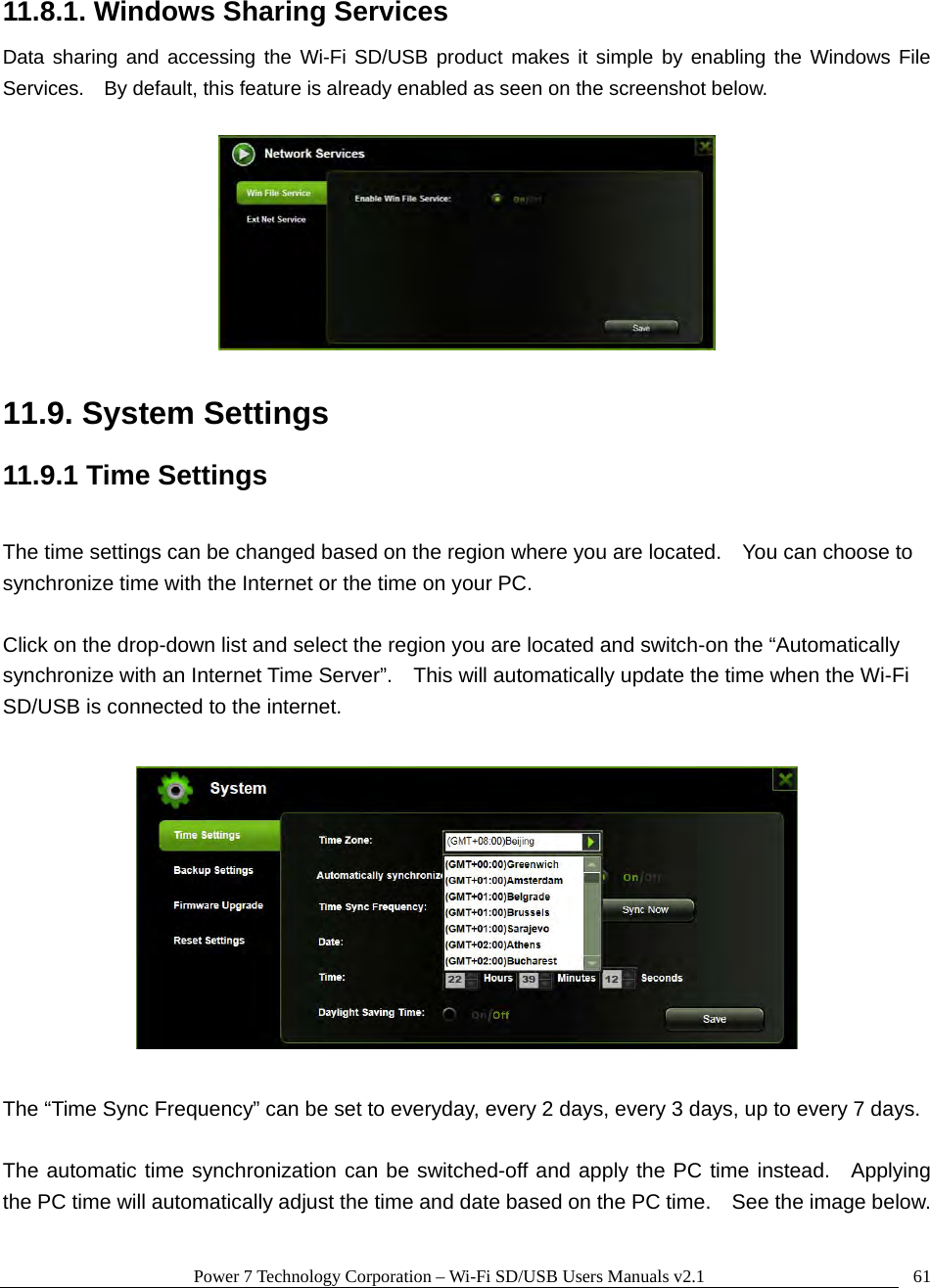 Power 7 Technology Corporation – Wi-Fi SD/USB Users Manuals v2.1  6111.8.1. Windows Sharing Services Data sharing and accessing the Wi-Fi SD/USB product makes it simple by enabling the Windows File Services.    By default, this feature is already enabled as seen on the screenshot below.    11.9. System Settings 11.9.1 Time Settings  The time settings can be changed based on the region where you are located.    You can choose to synchronize time with the Internet or the time on your PC.    Click on the drop-down list and select the region you are located and switch-on the “Automatically synchronize with an Internet Time Server”.    This will automatically update the time when the Wi-Fi SD/USB is connected to the internet.        The “Time Sync Frequency” can be set to everyday, every 2 days, every 3 days, up to every 7 days.  The automatic time synchronization can be switched-off and apply the PC time instead.  Applying the PC time will automatically adjust the time and date based on the PC time.    See the image below.  