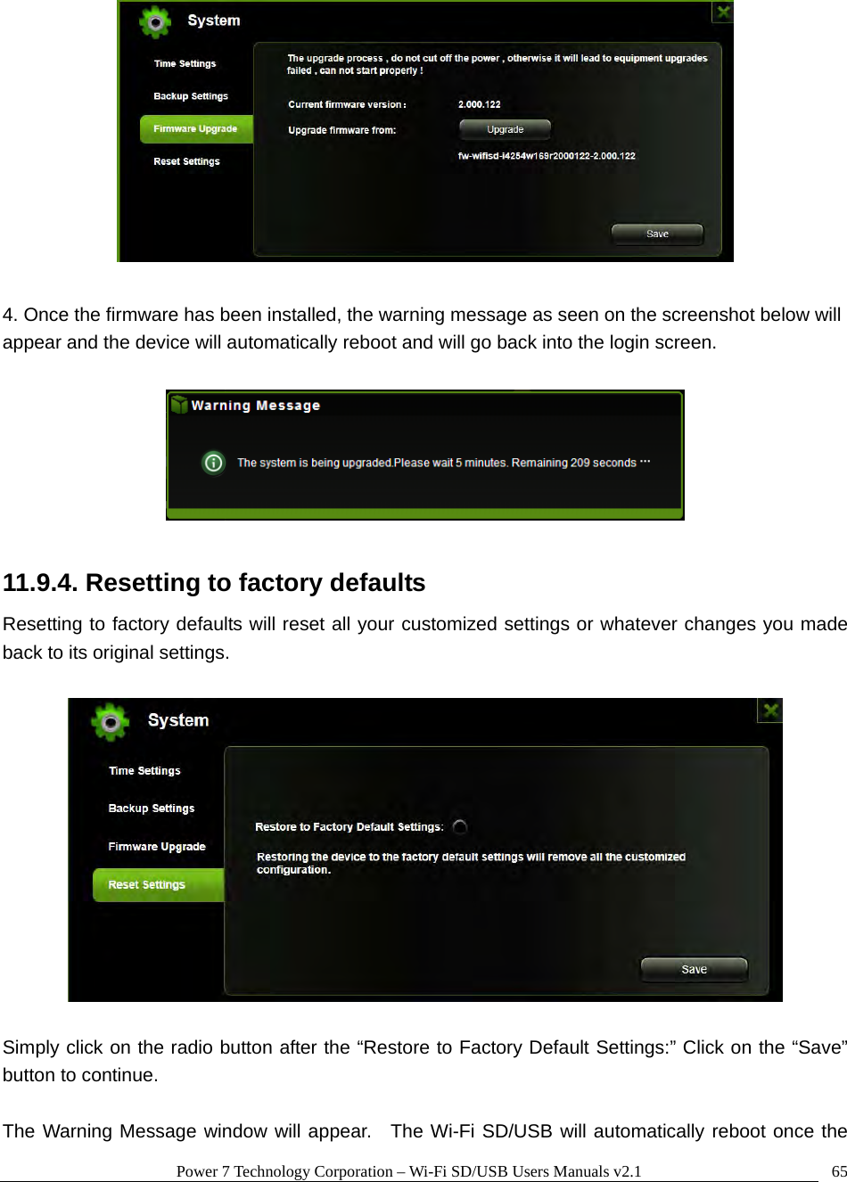 Power 7 Technology Corporation – Wi-Fi SD/USB Users Manuals v2.1  65  4. Once the firmware has been installed, the warning message as seen on the screenshot below will appear and the device will automatically reboot and will go back into the login screen.      11.9.4. Resetting to factory defaults Resetting to factory defaults will reset all your customized settings or whatever changes you made back to its original settings.    Simply click on the radio button after the “Restore to Factory Default Settings:” Click on the “Save” button to continue.      The Warning Message window will appear.  The Wi-Fi SD/USB will automatically reboot once the 