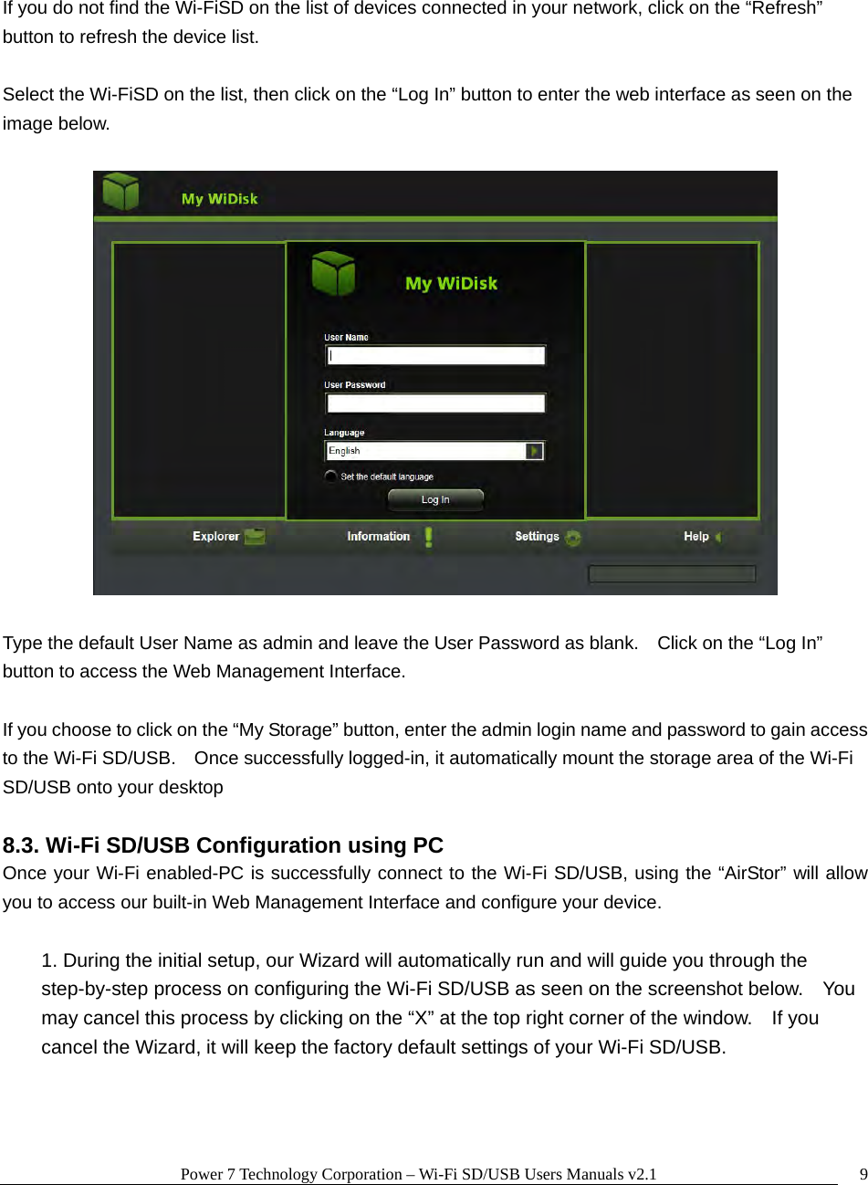Power 7 Technology Corporation – Wi-Fi SD/USB Users Manuals v2.1  9 If you do not find the Wi-FiSD on the list of devices connected in your network, click on the “Refresh” button to refresh the device list.  Select the Wi-FiSD on the list, then click on the “Log In” button to enter the web interface as seen on the image below.      Type the default User Name as admin and leave the User Password as blank.    Click on the “Log In” button to access the Web Management Interface.  If you choose to click on the “My Storage” button, enter the admin login name and password to gain access to the Wi-Fi SD/USB.    Once successfully logged-in, it automatically mount the storage area of the Wi-Fi SD/USB onto your desktop  8.3. Wi-Fi SD/USB Configuration using PC Once your Wi-Fi enabled-PC is successfully connect to the Wi-Fi SD/USB, using the “AirStor” will allow you to access our built-in Web Management Interface and configure your device.    1. During the initial setup, our Wizard will automatically run and will guide you through the step-by-step process on configuring the Wi-Fi SD/USB as seen on the screenshot below.    You may cancel this process by clicking on the “X” at the top right corner of the window.    If you cancel the Wizard, it will keep the factory default settings of your Wi-Fi SD/USB.    