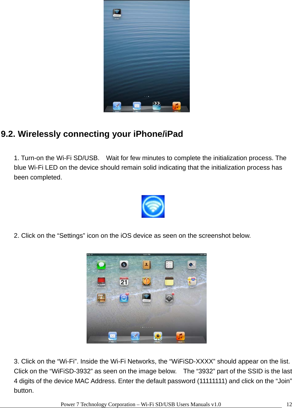 Power 7 Technology Corporation – Wi-Fi SD/USB Users Manuals v1.0  12  9.2. Wirelessly connecting your iPhone/iPad  1. Turn-on the Wi-Fi SD/USB.    Wait for few minutes to complete the initialization process. The blue Wi-Fi LED on the device should remain solid indicating that the initialization process has been completed.    2. Click on the “Settings” icon on the iOS device as seen on the screenshot below.    3. Click on the “Wi-Fi”. Inside the Wi-Fi Networks, the “WiFiSD-XXXX” should appear on the list.   Click on the “WiFiSD-3932” as seen on the image below.    The “3932” part of the SSID is the last 4 digits of the device MAC Address. Enter the default password (11111111) and click on the “Join” button. 