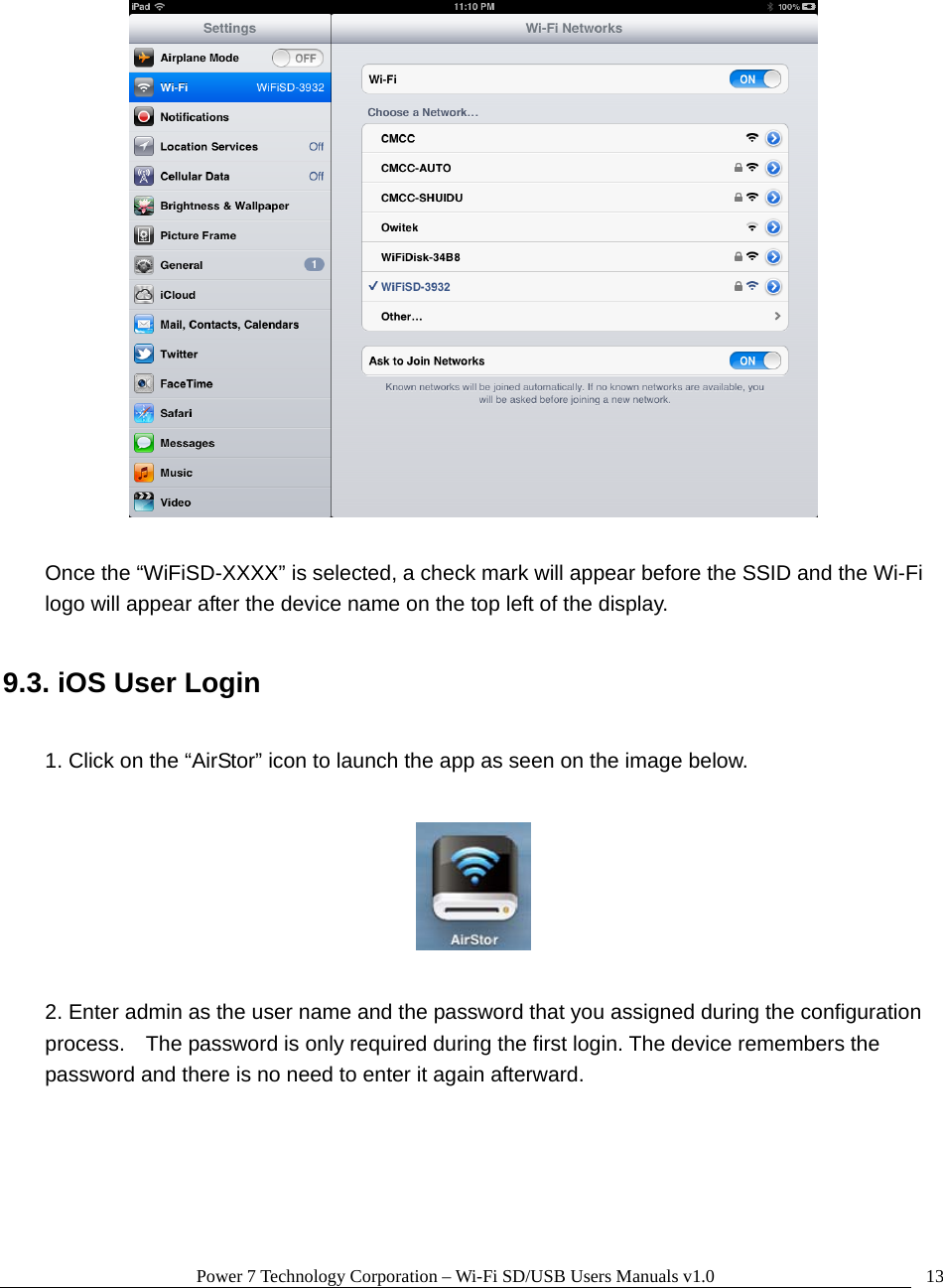 Power 7 Technology Corporation – Wi-Fi SD/USB Users Manuals v1.0  13   Once the “WiFiSD-XXXX” is selected, a check mark will appear before the SSID and the Wi-Fi logo will appear after the device name on the top left of the display.  9.3. iOS User Login  1. Click on the “AirStor” icon to launch the app as seen on the image below.    2. Enter admin as the user name and the password that you assigned during the configuration process.    The password is only required during the first login. The device remembers the password and there is no need to enter it again afterward.  