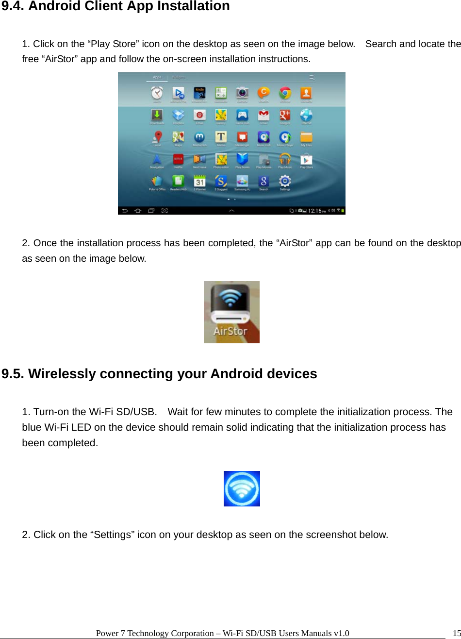 Power 7 Technology Corporation – Wi-Fi SD/USB Users Manuals v1.0  159.4. Android Client App Installation  1. Click on the “Play Store” icon on the desktop as seen on the image below.    Search and locate the free “AirStor” app and follow the on-screen installation instructions.   2. Once the installation process has been completed, the “AirStor” app can be found on the desktop as seen on the image below.    9.5. Wirelessly connecting your Android devices  1. Turn-on the Wi-Fi SD/USB.    Wait for few minutes to complete the initialization process. The blue Wi-Fi LED on the device should remain solid indicating that the initialization process has been completed.    2. Click on the “Settings” icon on your desktop as seen on the screenshot below.  