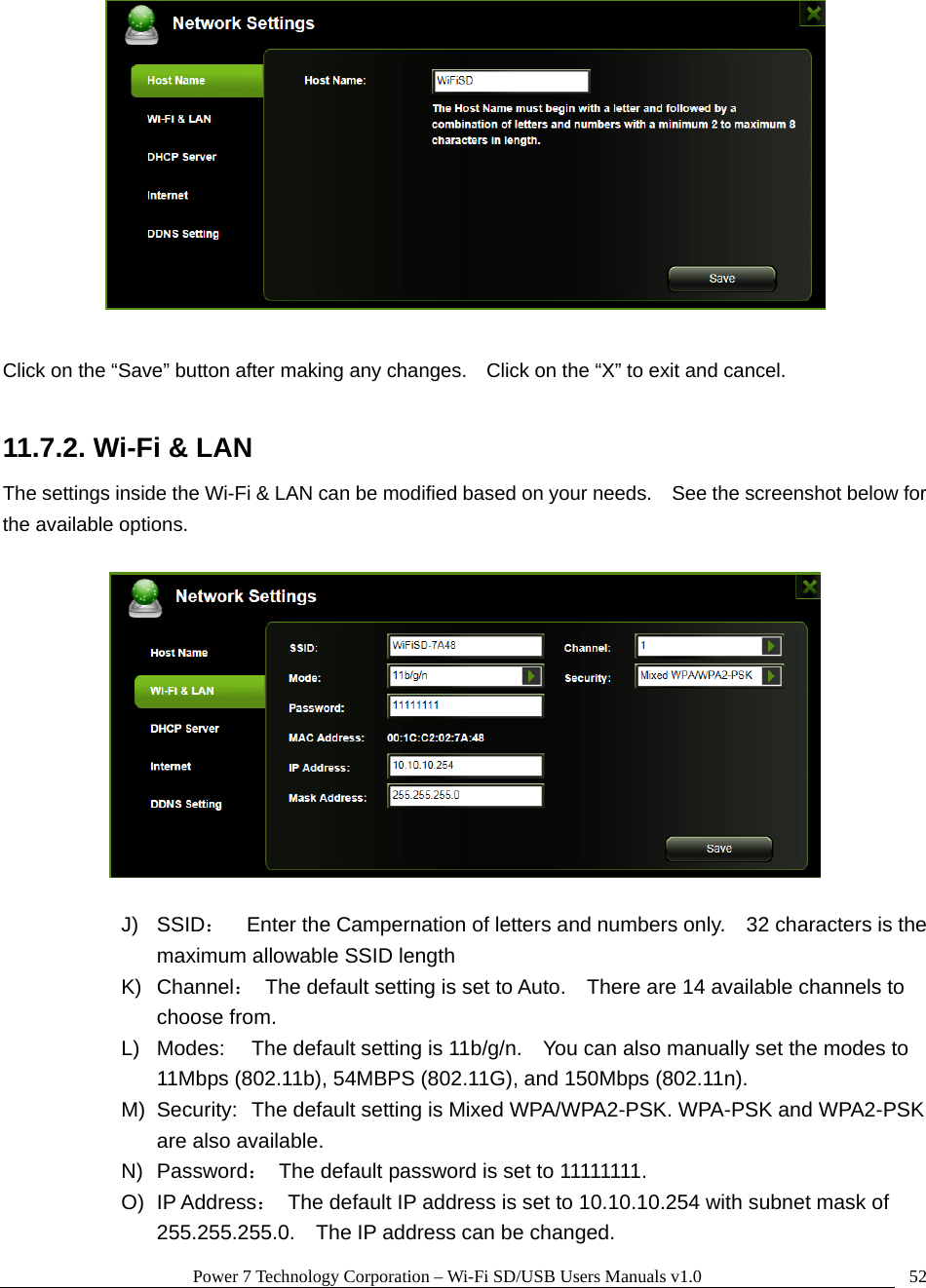 Power 7 Technology Corporation – Wi-Fi SD/USB Users Manuals v1.0  52  Click on the “Save” button after making any changes.    Click on the “X” to exit and cancel.  11.7.2. Wi-Fi &amp; LAN The settings inside the Wi-Fi &amp; LAN can be modified based on your needs.    See the screenshot below for the available options.    J) SSID：    Enter the Campernation of letters and numbers only.    32 characters is the maximum allowable SSID length   K) Channel：  The default setting is set to Auto.    There are 14 available channels to choose from. L)  Modes:  The default setting is 11b/g/n.    You can also manually set the modes to 11Mbps (802.11b), 54MBPS (802.11G), and 150Mbps (802.11n). M)  Security:  The default setting is Mixed WPA/WPA2-PSK. WPA-PSK and WPA2-PSK are also available. N) Password：  The default password is set to 11111111. O) IP Address：  The default IP address is set to 10.10.10.254 with subnet mask of 255.255.255.0.    The IP address can be changed. 