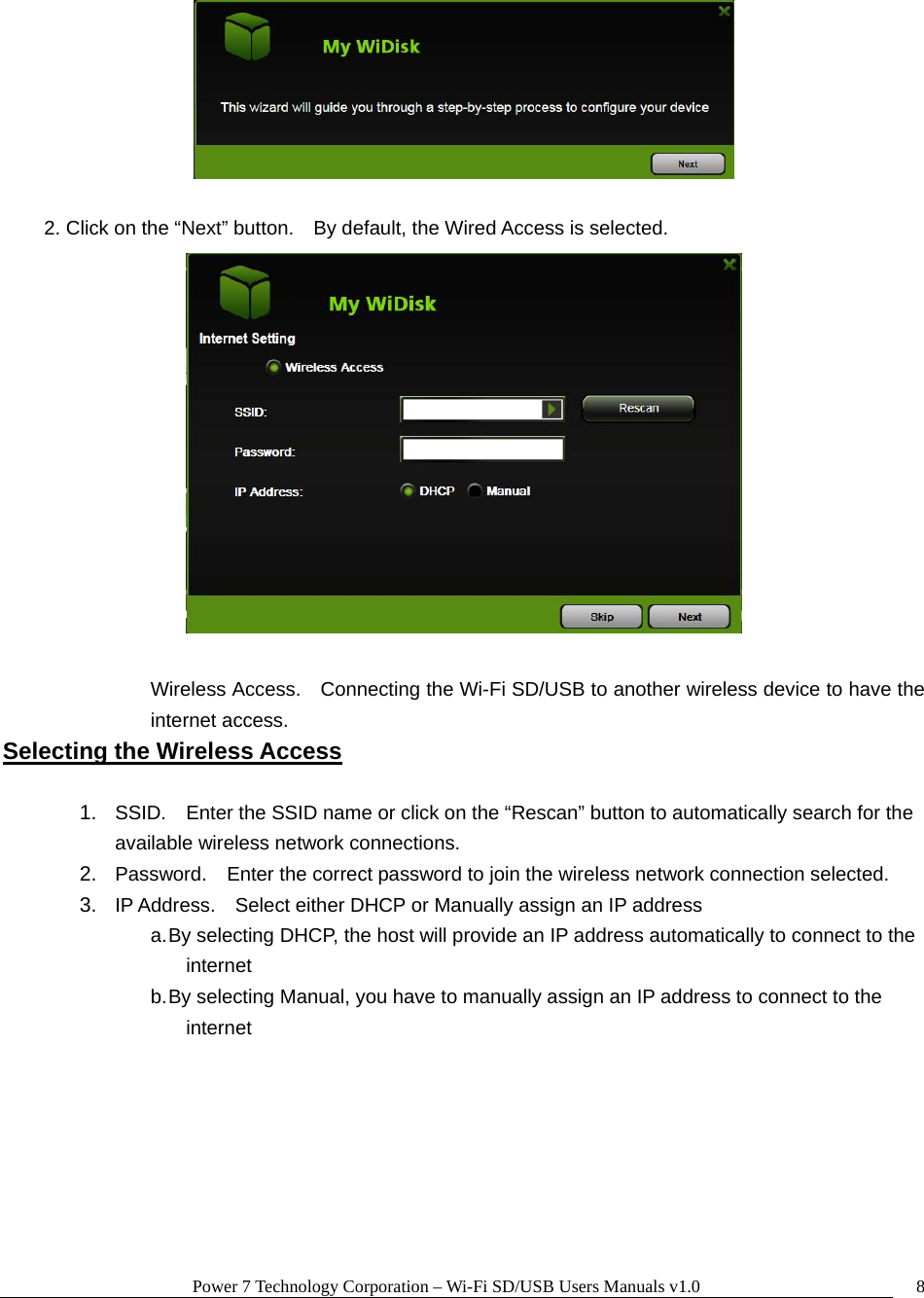 Power 7 Technology Corporation – Wi-Fi SD/USB Users Manuals v1.0  8  2. Click on the “Next” button.    By default, the Wired Access is selected.   Wireless Access.    Connecting the Wi-Fi SD/USB to another wireless device to have the internet access. Selecting the Wireless Access  1.  SSID.    Enter the SSID name or click on the “Rescan” button to automatically search for the available wireless network connections. 2.  Password.    Enter the correct password to join the wireless network connection selected.     3.  IP Address.    Select either DHCP or Manually assign an IP address a. By selecting DHCP, the host will provide an IP address automatically to connect to the internet b. By selecting Manual, you have to manually assign an IP address to connect to the internet   