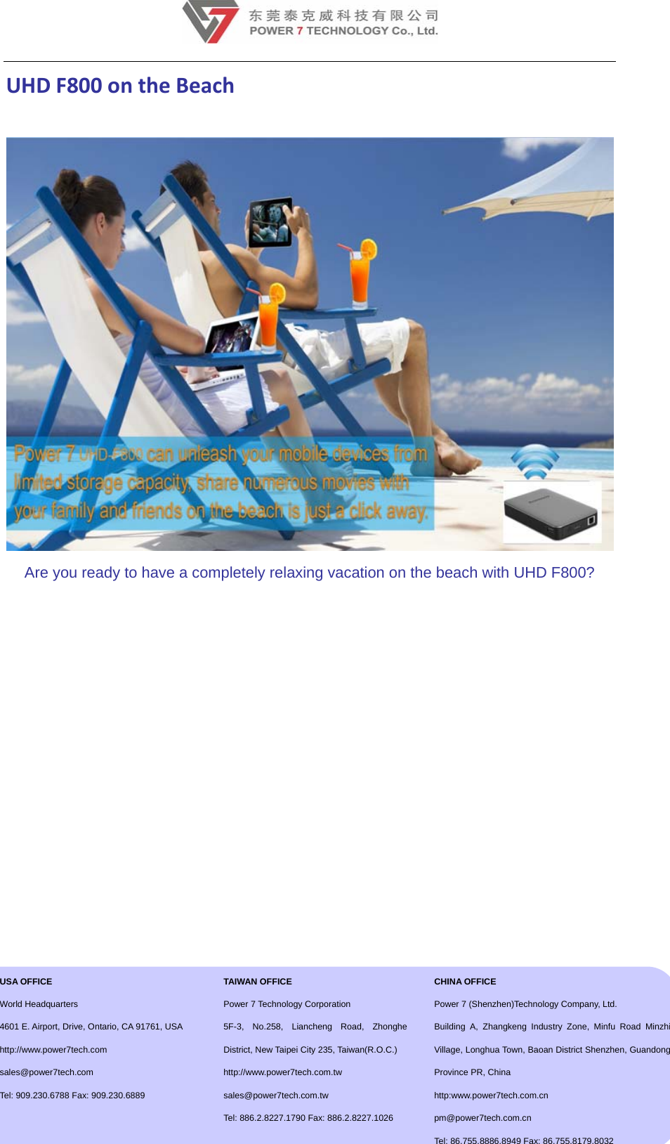 12UHDF800ontheBeach Are you ready to have a completely relaxing vacation on the beach with UHD F800?               USA OFFICE  World Headquarters 4601 E. Airport, Drive, Ontario, CA 91761, USA http://www.power7tech.com  sales@power7tech.com Tel: 909.230.6788 Fax: 909.230.6889  TAIWAN OFFICE Power 7 Technology Corporation 5F-3, No.258, Liancheng Road, Zhonghe District, New Taipei City 235, Taiwan(R.O.C.) http://www.power7tech.com.tw sales@power7tech.com.tw Tel: 886.2.8227.1790 Fax: 886.2.8227.1026 CHINA OFFICE Power 7 (Shenzhen)Technology Company, Ltd. Building A, Zhangkeng Industry Zone, Minfu Road Minzhi Village, Longhua Town, Baoan District Shenzhen, Guandong Province PR, China http:www.power7tech.com.cn      pm@power7tech.com.cn Tel: 86.755.8886.8949 Fax: 86.755.8179.8032