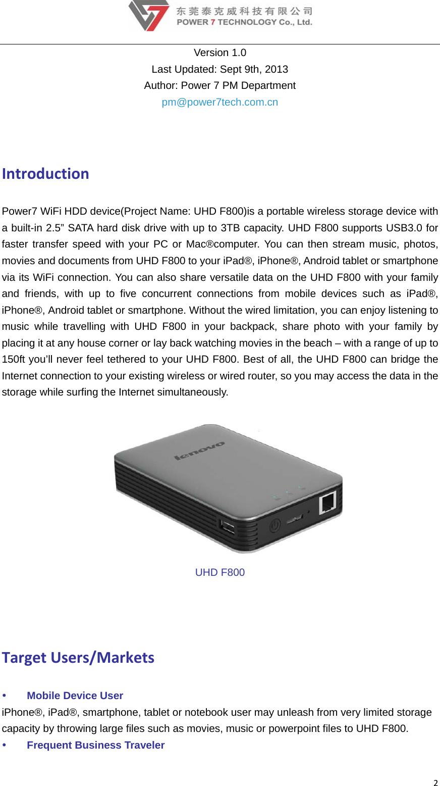 2Version 1.0 Last Updated: Sept 9th, 2013 Author: Power 7 PM Department pm@power7tech.com.cn  IntroductionPower7 WiFi HDD device(Project Name: UHD F800)is a portable wireless storage device with a built-in 2.5” SATA hard disk drive with up to 3TB capacity. UHD F800 supports USB3.0 for faster transfer speed with your PC or Mac®computer. You can then stream music, photos, movies and documents from UHD F800 to your iPad®, iPhone®, Android tablet or smartphone via its WiFi connection. You can also share versatile data on the UHD F800 with your family and friends, with up to five concurrent connections from mobile devices such as iPad®, iPhone®, Android tablet or smartphone. Without the wired limitation, you can enjoy listening to music while travelling with UHD F800 in your backpack, share photo with your family by placing it at any house corner or lay back watching movies in the beach – with a range of up to 150ft you’ll never feel tethered to your UHD F800. Best of all, the UHD F800 can bridge the Internet connection to your existing wireless or wired router, so you may access the data in the storage while surfing the Internet simultaneously.  UHD F800 TargetUsers/Markets Mobile Device User iPhone®, iPad®, smartphone, tablet or notebook user may unleash from very limited storage capacity by throwing large files such as movies, music or powerpoint files to UHD F800.  Frequent Business Traveler 