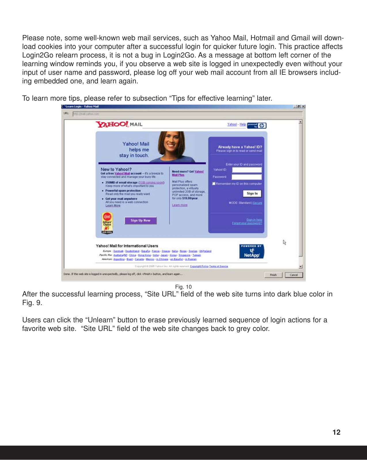 Please note, some well-known web mail services, such as Yahoo Mail, Hotmail and Gmail will down-load cookies into your computer after a successful login for quicker future login. This practice affectsLogin2Go relearn process, it is not a bug in Login2Go. As a message at bottom left corner of thelearning window reminds you, if you observe a web site is logged in unexpectedly even without yourinput of user name and password, please log off your web mail account from all IE browsers includ-ing embedded one, and learn again. To  learn more tips, please refer to subsection “Tips for effective learning” later.Fig. 10After the successful learning process, “Site URL” field of the web site turns into dark blue color inFig. 9.  Users can click the “Unlearn” button to erase previously learned sequence of login actions for afavorite web site.  “Site URL” field of the web site changes back to grey color.12