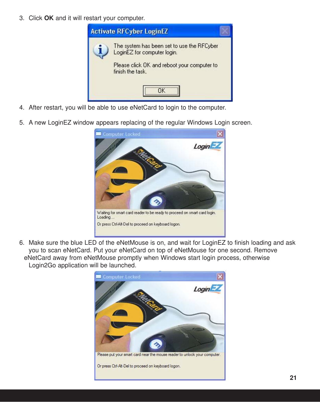 3. Click OK and it will restart your computer.4. After restart, you will be able to use eNetCard to login to the computer.5. A new LoginEZ window appears replacing of the regular Windows Login screen.6. Make sure the blue LED of the eNetMouse is on, and wait for LoginEZ to finish loading and ask you to scan eNetCard. Put your eNetCard on top of eNetMouse for one second. Remove eNetCard away from eNetMouse promptly when Windows start login process, otherwise Login2Go application will be launched.21