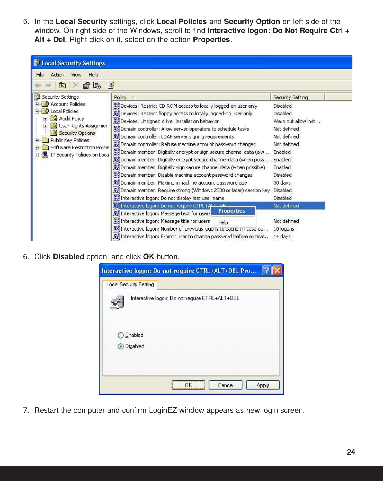 5. In the Local Security settings, click Local Policies and Security Option on left side of the window. On right side of the Windows, scroll to find Interactive logon: Do Not Require Ctrl + Alt + Del. Right click on it, select on the option Properties.6. Click Disabled option, and click OK button.7. Restart the computer and confirm LoginEZ window appears as new login screen.24