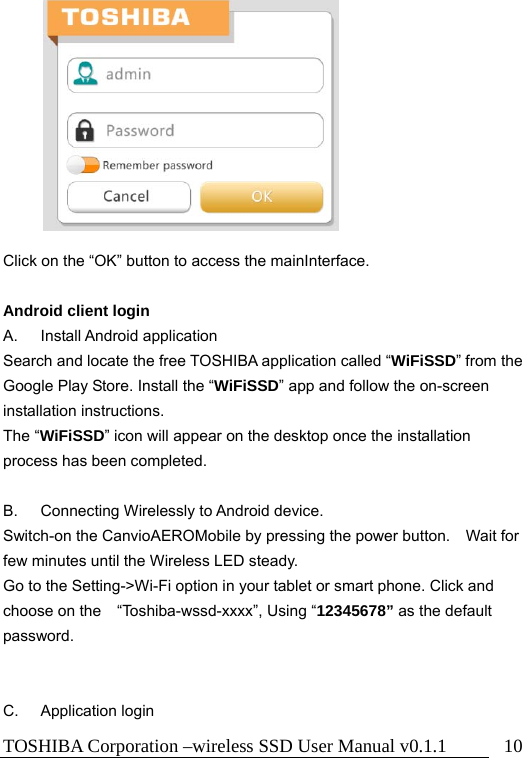 TOSHIBA Corporation –wireless SSD User Manual v0.1.1  10           Click on the “OK” button to access the mainInterface.  Android client login A. Install Android application Search and locate the free TOSHIBA application called “WiFiSSD” from the Google Play Store. Install the “WiFiSSD” app and follow the on-screen installation instructions. The “WiFiSSD” icon will appear on the desktop once the installation process has been completed.  B. Connecting Wirelessly to Android device. Switch-on the CanvioAEROMobile by pressing the power button.    Wait for few minutes until the Wireless LED steady.   Go to the Setting-&gt;Wi-Fi option in your tablet or smart phone. Click and choose on the “Toshiba-wssd-xxxx”, Using “12345678” as the default password.   C. Application login 