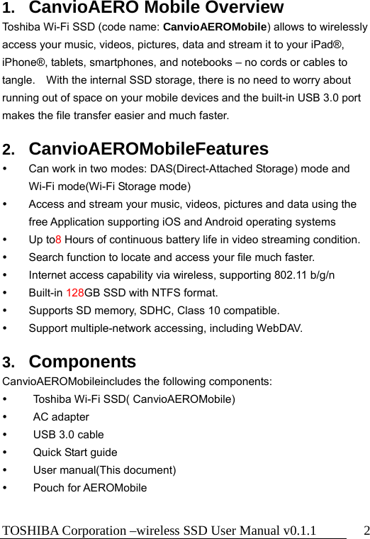TOSHIBA Corporation –wireless SSD User Manual v0.1.1  2 1.  CanvioAERO Mobile Overview Toshiba Wi-Fi SSD (code name: CanvioAEROMobile) allows to wirelessly access your music, videos, pictures, data and stream it to your iPad®, iPhone®, tablets, smartphones, and notebooks – no cords or cables to tangle.    With the internal SSD storage, there is no need to worry about running out of space on your mobile devices and the built-in USB 3.0 port makes the file transfer easier and much faster.  2.  CanvioAEROMobileFeatures   Can work in two modes: DAS(Direct-Attached Storage) mode and Wi-Fi mode(Wi-Fi Storage mode)   Access and stream your music, videos, pictures and data using the free Application supporting iOS and Android operating systems  Up to8 Hours of continuous battery life in video streaming condition.   Search function to locate and access your file much faster.   Internet access capability via wireless, supporting 802.11 b/g/n    Built-in 128GB SSD with NTFS format.   Supports SD memory, SDHC, Class 10 compatible.   Support multiple-network accessing, including WebDAV.  3.  Components CanvioAEROMobileincludes the following components:   Toshiba Wi-Fi SSD( CanvioAEROMobile)  AC adapter   USB 3.0 cable   Quick Start guide  User manual(This document)  Pouch for AEROMobile  